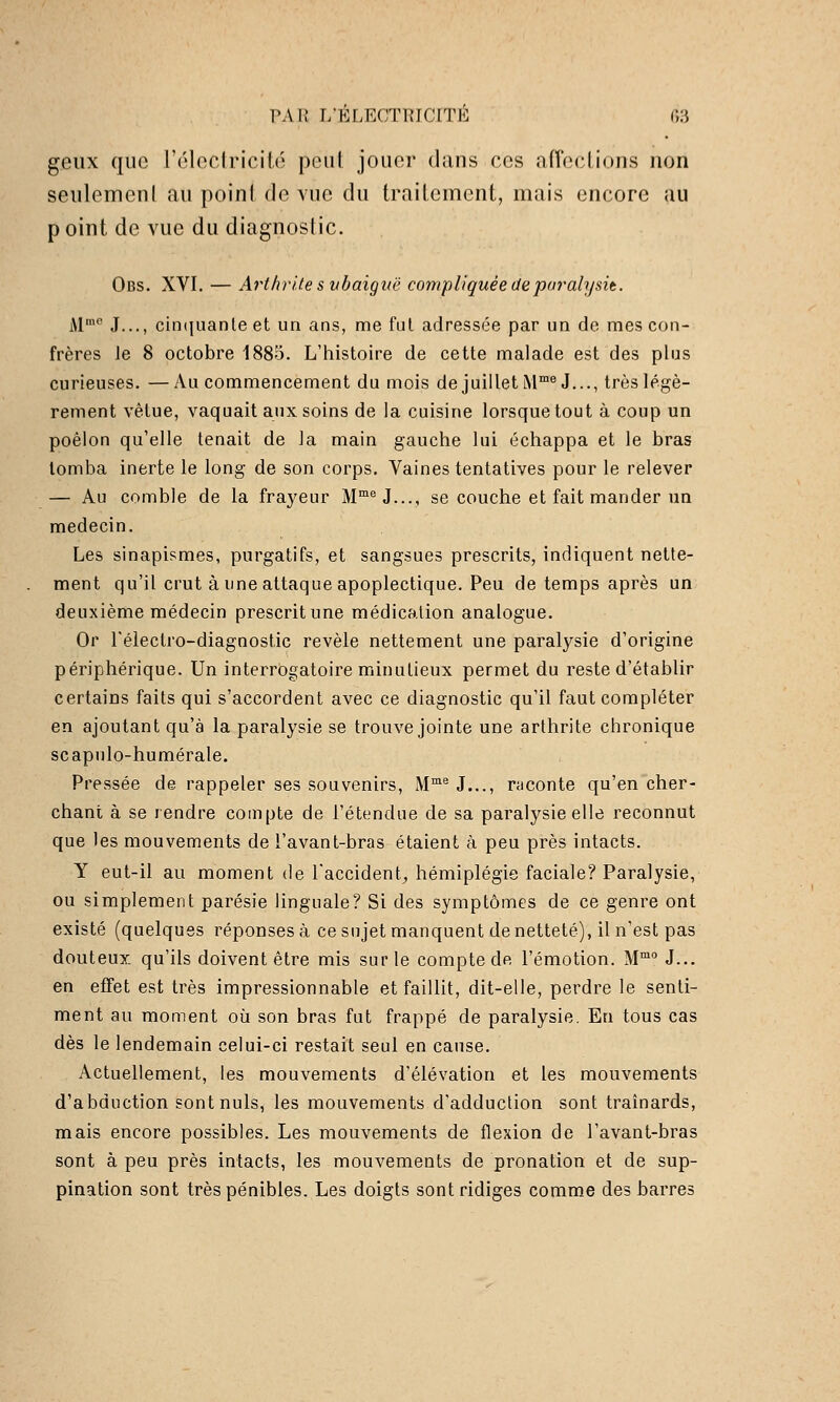 PAR I/ELF.CTRICITK r,3 geux que réloclricité peut jouer dans ces afTeclions non seulemenl au point de vue du traitement, mais encore au p oint de vue du diagnostic. Obs. XVI. — Arthrite s nbaiguê compliquée de paralysit. M™° J..., cin(|nante et un ans, me fui adressée par un de mes con- frères Je 8 octobre 1885. L'histoire de cette malade est des plus curieuses. —Au commencement du mois de juillet M™^J..., très légè- rement vêtue, vaquait aux soins de la cuisine lorsque tout à coup un poêlon qu'elle tenait de la main gauche lui échappa et le bras tomba inerte le long de son corps. Vaines tentatives pour le relever — Au comble de la frayeur M™^J..., se couche et fait mander un médecin. Les sinapismes, purgatifs, et sangsues prescrits, indiquent nette- ment qu'il crut à une attaque apoplectique. Peu de temps après un deuxième médecin prescrit une médication analogue. Or Télectro-diagnostic révèle nettement une paralysie d'origine périphérique. Un interrogatoire minutieux permet du reste d'établir certains faits qui s'accordent avec ce diagnostic qu'il faut compléter en ajoutant qu'à la paralysie se trouve jointe une arthrite chronique scapiilo-humérale. Pressée de rappeler ses souvenirs, M™® J..., raconte qu'en cher- chant à se rendre compte de l'étendue de sa paralysie elle reconnut que les mouvements de l'avant-bras étaient à peu près intacts. Y eut-il au moment de l'accident^ hémiplégie faciale? Paralysie, ou simplement parésie linguale? Si des symptômes de ce genre ont existé (quelques réponses à cesujet manquent de netteté), il n'est pas douteux qu'ils doivent être mis sur le compte de l'émotion. M J... en effet est très impressionnable et faillit, dit-elle, perdre le senti- ment au moment où son bras fut frappé de paralysie. En tous cas dès le lendemain celui-ci restait seul en cause. Actuellement, les mouvements d'élévation et les mouvements d'abduction sont nuls, les mouvements d'adduction sont traînards, mais encore possibles. Les mouvements de flexion de l'avant-bras sont à peu près intacts, les mouvements de pronation et de sup- pination sont très pénibles. Les doigts sontridiges comme des barres