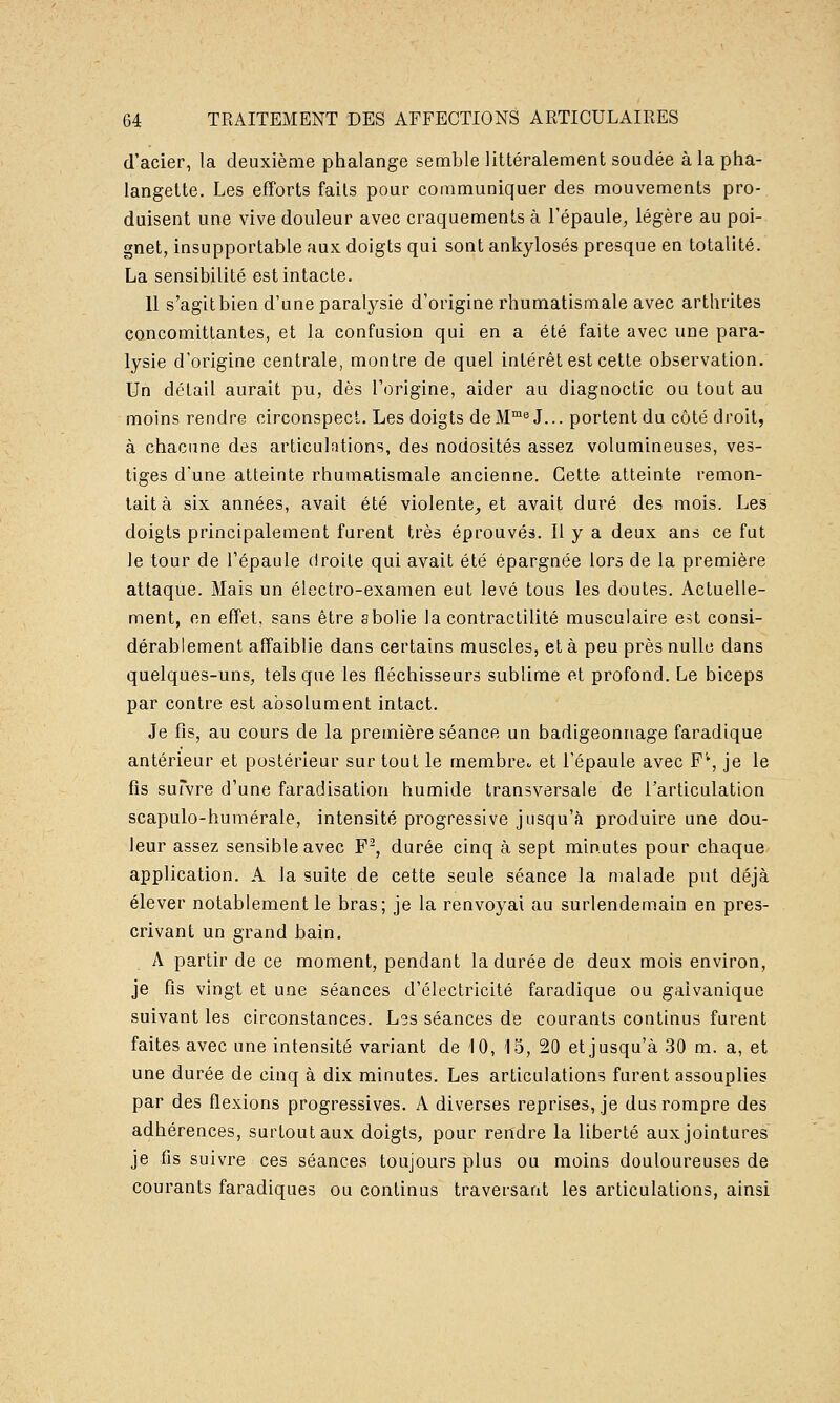 d'acier, la deuxième phalange semble littéralement soudée à la pha- langette. Les efforts faits pour communiquer des mouvements pro- duisent une vive douleur avec craquements à l'épaule, légère au poi- gnet, insupportable aux doigts qui sont ankylosés presque en totalité. La sensibilité est intacte. 11 s'agit bien d'une paralysie d'origine rhumatismale avec arthrites concomittantes, et la confusion qui en a été faite avec une para- lysie d'origine centrale, montre de quel intérêt est cette observation. Un détail aurait pu, dès l'origine, aider au diagnoctic ou tout au moins rendre circonspect. Les doigts deM™^ J... portent du côté droit, à chacune des articulations, des nodosités assez volumineuses, ves- tiges d'une atteinte rhumatismale ancienne. Cette atteinte remon- tait à six années, avait été violente, et avait duré des mois. Les doigts principalement furent très éprouvés. Il y a deux ans ce fut le tour de l'épaule droite qui avait été épargnée lors de la première attaque. Mais un électro-examen eut levé tous les doutes. Actuelle- ment, en effet, sans être abolie la contractilité musculaire est consi- dérablement affaiblie dans certains muscles, et à peu près nulle dans quelques-uns, tels que les fléchisseurs sublime et profond. Le biceps par contre est absolument intact. Je fis, au cours de la première séance un badigeonnage faradique antérieur et postérieur sur tout le membre et l'épaule avec F'% je le fis suTvre d'une faradisation humide transversale de rarticulation scapulo-humérale, intensité progressive jusqu'cà produire une dou- leur assez sensible avec F^, durée cinq à sept minutes pour chaque application. A la suite de cette seule séance la malade put déjà élever notablement le bras; je la renvoyai au surlendemain en pres- crivant un grand bain. A partir de ce moment, pendant la durée de deux mois environ, je fis vingt et une séances d'électricité faradique ou galvanique suivant les circonstances. Lgs séances de courants continus furent faites avec une intensité variant de iO, 15, 20 etjusqu'à 30 m. a, et une durée de cinq à dix minutes. Les articulations furent assouplies par des flexions progressives. A diverses reprises, je dus rompre des adhérences, surtout aux doigts, pour rendre la liberté aux jointures je fis suivre ces séances toujours plus ou moins douloureuses de courants faradiques ou continus traversant les articulations, ainsi