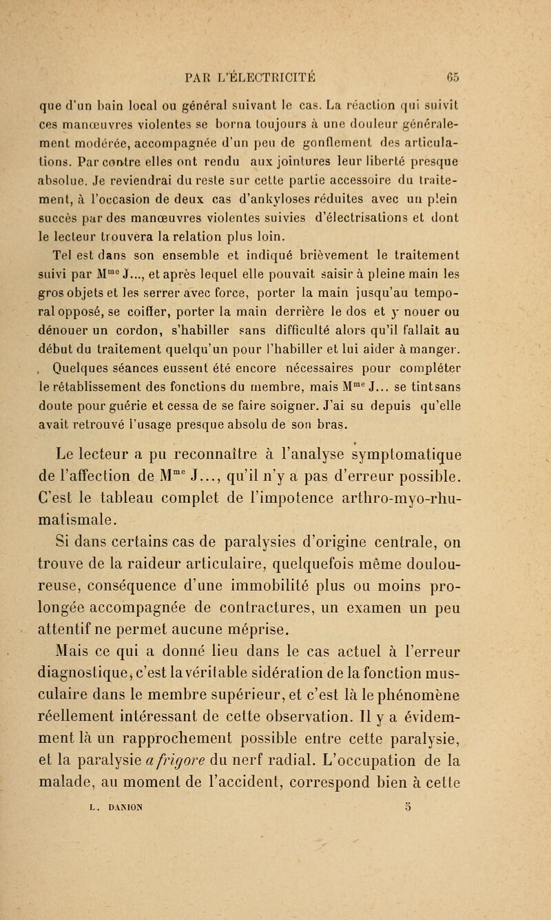 que d'un bain local ou général suivant le cas. La réaction qui suivit ces manœuvres violentes se borna toujours à une douleur générale- ment modérée, accompagnée d'un peu de gonflement des articula- tions. Par contre elles ont rendu aux jointures leur liberté presque absolue. Je reviendrai du reste sur cette partie accessoire du traite- ment, à l'occasion de deux cas d'ankyloses réduites avec un plein succès par des manœuvres violentes suivies d'électrisations et dont le lecteur trouvera la relation plus loin. Tel est dans son ensemble et indiqué brièvement le traitement suivi par M™^ J..., et après lequel elle pouvait saisir à pleine main les gros objets et les serrer avec force, porter la main jusqu'au tempo- ral opposé, se coiffer, porter la main derrière le dos et y nouer ou dénouer un cordon, s'habiller sans difficulté alors qu'il fallait au début du traitement quelqu'un pour l'habiller et lui aider à mangei-. , Quelques séances eussent été encore nécessaires pour compléter le rétablissement des fonctions du membre, mais M^ J... se tintsans doute pour guérie et cessa de se faire soigner. J'ai su depuis qu'elle avait retrouvé l'usage presque absolu de son bras. Le lecteur a pu reconnaître à l'analyse symptomatigue de l'affection de M J..., qu'il n'y a pas d'erreur possible. C'est le tableau complet de l'impotence arthro-myo-rhu- matismale. Si dans certains cas de paralysies d'origine centrale, on trouve de la raideur articulaire, quelquefois même doulou- reuse, conséquence d'une immobilité plus ou moins pro- longée accompagnée de contractures, un examen un peu attentif ne permet aucune méprise. Mais ce qui a donné lieu dans le cas actuel à l'erreur diagnostique, c'est la véritable sidération de la fonction mus- culaire dans le membre supérieur, et c'est là le phénomène réellement intéressant de cette observation. Il y a évidem- ment là un rapprochement possible entre cette paralysie, et la paralysie afrigore du nerf radial. L'occupation de la malade, au moment de l'accident, correspond bien à cette