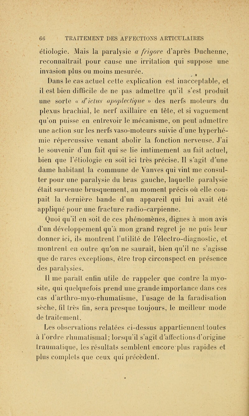 étiologie. Mais la paralysie a frigore d'après Diicheime, reconnaîtrait pour cause une irritation qui suppose une invasion plus ou moins mesurée. Dans le cas actuel cette explication est inacceptable, et il est bien difficile de ne pas admettre qu'il s'est produit une sorte « (rictus apoplectique » des nerfs moteurs du plexus brachial, le nerf axillaire en tête, et si vaguement qu'on puisse en entrevoir le mécanisme, on peut admettre une action sur les nerfs vaso-moteurs suivie d'une liyperlié- mie répercussive venant abolir la fonction nerveuse. J'ai le souvenir d'un fait qui se lie imtimement au fait actuel, bien que l'étiologie en soit ici très précise. Il s'agit d'une dame habitant la commune de Vanves qui vint me consul- ter pour une paralysie du bras gauche, laquelle paralysie était survenue brusquement, au moment précis oii elle cou- pait la dernière bande d'un appareil qui lui a,vait été appliqué pour une fracture radio-carpienne. Quoi qu'il en soit de ces phénomènes, dignes à mon avis d'un développement qu'à mon grand regret je ne puis leur donner ici, ils montrent l'utilité de rélectro-diagnostic, et montrent en outre qu'on ne saurait, bien qu'il ne s'agisse que de rares exceptions, être trop circonspect en présence des paralysies. 11 me paraît enfin utile de rappeler que contre la myo- site, qui quelquefois prend une grande importance dans ces cas d'arthro-myo-rhumatisme, l'usage de la faradisalion sèche, fil très fin, sera presque toujours, le meilleur mode de traitement. Les observations relatées ci-dessus appartiennent toutes à l'ordre rhumatismal; lorsqu'il s'agit d'affections d'origine traurnatique, les résultats semblent encore plus rapides et plus complets que ceux qui précèdent.