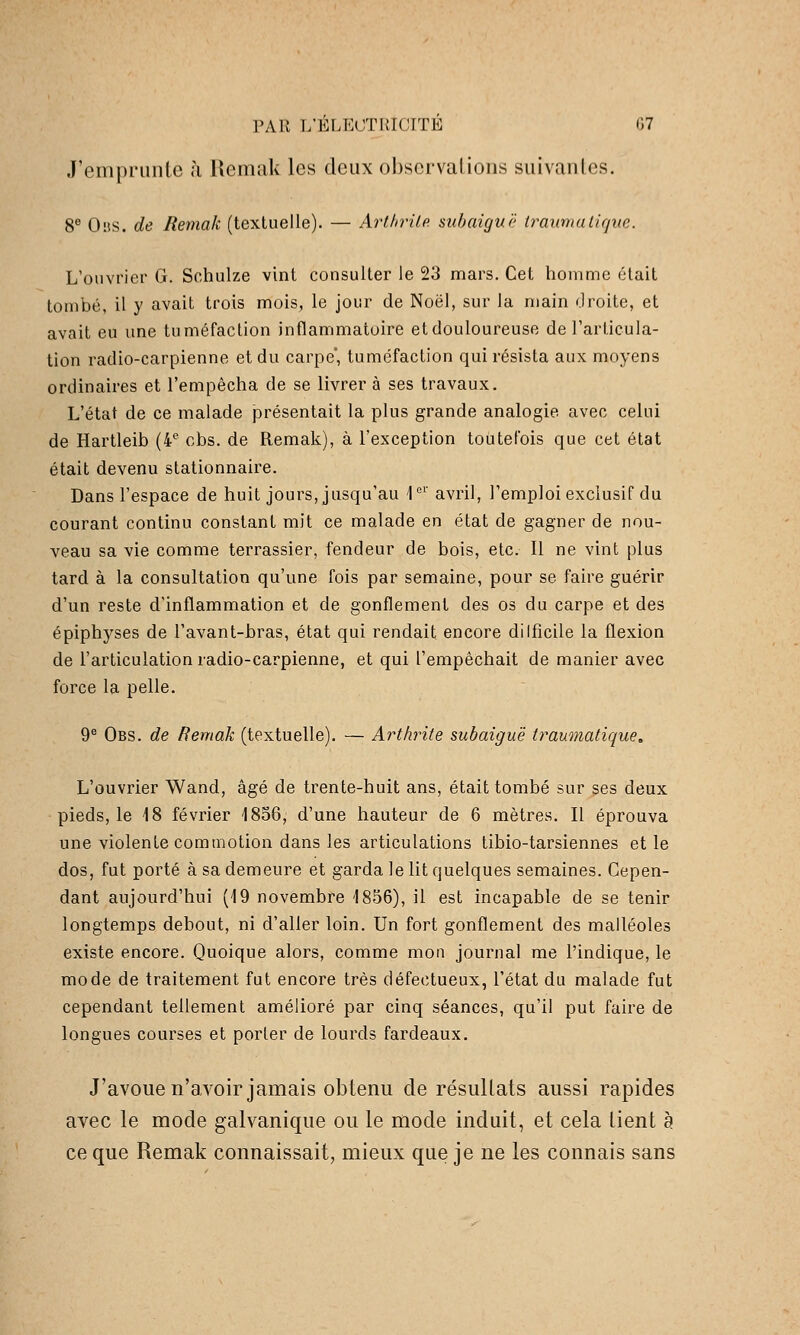 J'emprunte à Remak les deux ol)sci'valioiis suivantes. 8® OiiS. de Remak (textuelle). — Artlnnle. suhaiguë iraumaiique. L'ouvrier G. Schulze vint consulter le 23 mars. Cet homme était tombé, il y avait trois mois, le jour de Noël, sur la main droite, et avait eu une tuméfaction inflammatoire etdouloureuse de l'articula- tion radio-carpienne et du carpe*, tuméfaction qui résista aux moyens ordinaires et l'empêcha de se livrer à ses travaux. L'état de ce malade présentait la plus grande analogie avec celui de Hartleib (4*^ cbs. de Remak), à l'exception toutefois que cet état était devenu stationnaire. Dans l'espace de huit jours, jusqu'au 1'='' avril, l'emploi exclusif du courant continu constant mit ce malade en état de gagner de nou- veau sa vie comme terrassier, fendeur de bois, etc. Il ne vint plus tard à la consultation qu'une fois par semaine, pour se faire guérir d'un reste d'inflammation et de gonflement des os du carpe et des épiphyses de l'avant-bras, état qui rendait encore dilficile la flexion de l'articulation radio-carpienne, et qui l'empêchait de manier avec force la pelle. 9® Obs. de Remak (textuelle). — Arthrite subaiguë traumatique. L'ouvrier Wand, âgé de trente-huit ans, était tombé sur ses deux pieds, le 18 février 1856, d'une hauteur de 6 mètres. Il éprouva une violente commotion dans les articulations tibio-tarsiennes et le dos, fut porté à sa demeure et garda le lit quelques semaines. Cepen- dant aujourd'hui (19 novembre 1856), il est incapable de se tenir longtemps debout, ni d'aller loin. Un fort gonflement des malléoles existe encore. Quoique alors, comme mon journal me l'indique, le mode de traitement fut encore très défectueux, l'état du malade fut cependant tellement amélioré par cinq séances, qu'il put faire de longues courses et porter de lourds fardeaux. J'avouen'avoir jamais obtenu de résultats aussi rapides avec le mode galvanique ou le mode induit, et cela lient à ce que Remak connaissait, mieux que je ne les connais sans