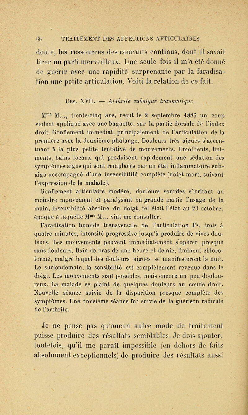 doute, les ressources des courants continus, dont il savait tirer un parti merveilleux. Une seule fois il m'a été donné de guérir avec une rapidité surprenante par la faradisa- tion une petite articulation. Voici la relation de ce fait. Obs. XVII. — Arthrite subaiguë traumatique. M® M..., trente-cinq ans, reçut le 2 septembre 1885 un coup violent appliqué avec une baguette, sur la partie dorsale de l'index droit. Gonflement immédiat, principalement de l'articulation de la première avec la deuxième phalange. Douleurs très aiguës s'accen- tuant à la plus petite tentative de mouvements. Emollients, lini- ments, bains locaux qui produisent rapidement une sédation des symptômes aigus qui sont remplacés par un état inflammatoire sub- aigu accompagné d'une insensibilité complète (doigt mort, suivant l'expression de la malade). Gonflement articulaire modéré, douleurs sourdes s'irritant au moindre mouvement et paralysant en grande partie l'usage de la main, insensibilité absolue du doigt, tel était l'état au 23 octobre, époque à laquelle M™^ M... vint me consulter. Faradisation humide transversale de l'articulation F^, trois à quatre minutes, intensité progressive jusqu'à produire de vives dou- leurs. Les mo'avements peuvent immédiatement s'opérer presque sans douleurs. Bain de bras de une heure et demie, liminent chloro- formé, malgré lequel des douleurs aiguës se manifesteront la nuit. Le surlendemain, la sensibilité est complètement revenue dans le doigt. Les mouvements sont possibles, mais encore un peu doulou- reux. La malade se plaint de quelques douleurs au coude droit. Nouvelle séance suivie de la disparition presque complète des symptômes. Une troisième séance fut suivie de la guérison radicale de l'arthrite. Je ne pense pas qu'aucun autre mode de traitement puisse produire des résultats semblables. Je dois ajouter, toutefois, qu'il me paraît impossible (en dehors de faits absolument exceptionnels) de produire des résultats aussi