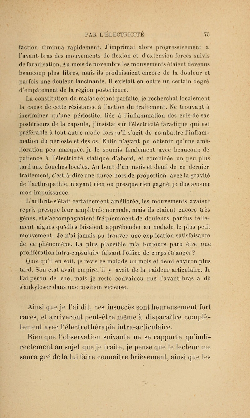 faction diminua rapidement. J'imprimai alors progressivement à l'avant'bras des mouvements de flexion et d'extension forcés suivis defaradisation. Au mois de novembre les mouvements étaient devenus beaucoup plus libres, mais ils produisaient encore de la douleur et parfois une douleur lancinante. Il existait en outre un certain degré d'empâtement de la région postérieure. La constitution du malade étant parfaite, je recherchai localement la cause de cette résistance à l'action du traitement. Ne trouvant à incriminer qu'une périostite, liée à l'inflammation des culs-de-sac postérieurs de la capsule, j'insistai sur l'électricité faradique qui est préférable à tout autre mode lorsqu'il s'agit de combattre l'inflam- mation du périoste et des os. Enfin n'ayant pu obtenir qu'une amé- lioration peu marquée, je le soumis finalement avec beaucoup de patience à l'électricité statique d'abord, et combinée un peu plus tard aux douches locales. Au bout d'un mois et demi de ce dernier traitement^ c'est-à-dire une durée hors de proportion avec la gravité de l'arthropathie, n'ayant rien ou presque rien gagné, je dus avouer mon impuissance. L'arthrite s'était certainement améliorée, les mouvements avaient repris presque leur amplitude normale, mais ils étaient encore très gênés, et s'accompagnaient fréquemment de douleurs parfois telle- ment aiguës qu'elles faisaient appréhender au malade le plus petit mouvement. Je n'ai jamais pu trouver une explication satisfaisante de ce phénomène. La plus plausible m'a toujours paru être une prolifération intra-capsulaire faisant l'office de corps étranger? Quoi qu'il en soit, je revis ce malade un mois et demi environ plus tard. Son état avait empiré, il y avait de la raideur articulaire. Je l'ai perdu de vue, mais je reste convaincu que l'avant-bras a dû s'ankyloser dans une position vicieuse. Ainsi que je l'ai dit, ces insuccès sont heureusement fort rares, et arriveront peut-être même à disparaître complè- tement avec l'électrotliérapie intra-articulaire. Bien que l'observation suivante ne se rapporte qu'indi- rectement au sujet que je traite, je pense que le lecteur me saura gré de la lui faire connaître brièvement, ainsi que les