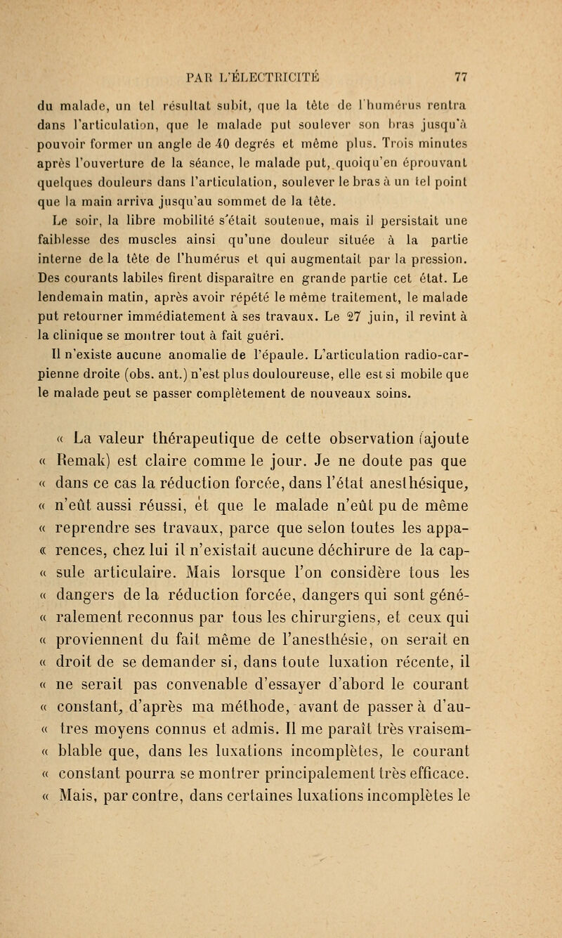 du malade, un tel résultat subit, que la tête de l'huméi-us rentra dans l'articulaiion, que le malade put soulever son bras jusqu'à pouvoir former un angle de 40 degrés et même plus. Trois minutes après l'ouverture de la séance, le malade put, quoiqu'en éprouvant quelques douleurs dans l'articulation, soulever le bras à un tel point que la main .arriva jusqu'au sommet de la tête. Le soir, la libre mobilité s'était soutenue, mais il persistait une faiblesse des muscles ainsi qu'une douleur située à la partie interne delà tête de l'humérus et qui augmentait par la pression. Des courants labiles firent disparaître en grande partie cet état. Le lendemain matin, après avoir répété le même traitement, le malade put retourner immédiatement à ses travaux. Le 27 juin, il revint à la clinique se montrer tout à fait guéri. Il n'existe aucune anomalie de l'épaule. L'articulation radio-car- pienne droite (obs. ant.) n'est plus douloureuse, elle est si mobile que le malade peut se passer complètement de nouveaux soins. a La valeur thérapeutique de cette observation (ajoute « Reniak) est claire comme le jour. Je ne doute pas que '( dans ce cas la réduction forcée, dans l'état aneslhésique, « n'eût aussi réussi, et que le malade n'eût pu de même « reprendre ses travaux, parce que selon toutes les appa- « rences, chez lui il n'existait aucune déchirure de la cap- (( suie articulaire. Mais lorsque l'on considère tous les « dangers de la réduction forcée, dangers qui sont géné- « ralement reconnus par tous les chirurgiens, et ceux qui « proviennent du fait même de l'anesthésie, on serait en « droit de se demander si, dans toute luxation récente, il « ne serait pas convenable d'essayer d'abord le courant « constant^ d'après ma méthode, avant de passera d'au- « très moyens connus et admis. Il me paraît très vraisem- « blable que, dans les luxations incomplètes, le courant a constant pourra se montrer principalement très efficace. « Mais, par contre, dans certaines luxations incomplètes le