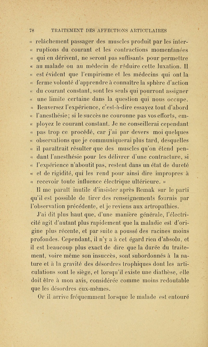 « relâchement passager des muscles produit par les inter- « ruptions du courant et les contractions momentanées (( qui en dérivent, ne seront pas suffisants pour permettre « au malade ou au médecin de réduire cette luxation. Il « est évident que l'empirisme et les médecins qui ont la « ferme volonté d'apprendre à connaître la sphère d'action « du courant constant, sont les seuls qui pourront assigner « une limite certaine dans la question qui nous occupe. « Renversez l'expérience, c'est-à-dire essayez tout d'abord « l'anesthésie; si le succès ne couronne pas vos efforts, em- « ployez le courant constant. Je ne conseillerai cependant « pas trop ce procédé, car j'ai par devers moi quelques « observations que je communiquerai plus tard, desquelles « il paraîtrait résulter que des muscles qu'on étend pen- « dant l'anesthésie pour les délivrer d'une contracture, si « l'expérience n'aboutit pas, restent dans un état de dureté « et de rigidité, qui les rend pour ainsi dire impropres à « recevoir toute influence électrique ultérieure. » Il me paraît inutile d'insister après Remak sur le parti qu'il est possible de tirer des renseignements fournis par l'observation précédente, et je reviens aux artropatliies. J'ai dit plus haut que, d'une manière générale, l'électri- cité agit d'autant plus rapidement que la maladie est d'ori- gine plus récente, et par suite a poussé des racines moins profondes. Cependant, il n'y a à cet égard rien d'absolu, et il est beaucoup plus exact de dire que la durée du traite- ment, voire même son insuccès, sont subordonnés à la na- ture et à la gravité des désordres trophiques dont les arti- culations sont le siège, et lorsqu'il existe une diathèse, elle doit être à mon avis, considérée comme moins redoutable que les désordres eux-mêmes. Or il arrive fréquemment lorsque le malade est entouré