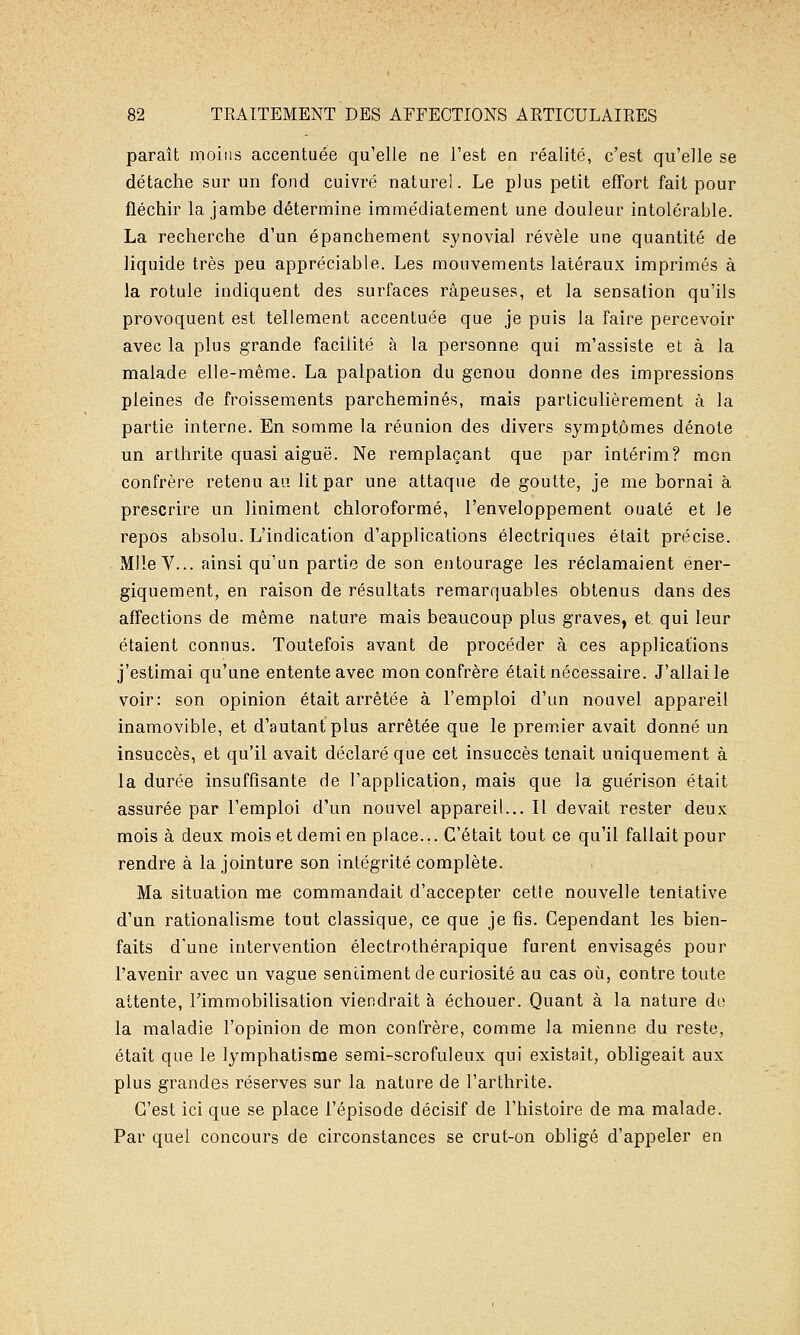 paraît moins accentuée qu'elle ne l'est en réalité, c'est qu'elle se détache sur un fond cuivré naturel. Le plus petit effort fait pour fléchir la jambe détermine immédiatement une douleur intolérable. La recherche d'un épanchement synovial révèle une quantité de liquide très peu appréciable. Les mouvements latéraux imprimés à la rotule indiquent des surfaces râpeuses, et la sensation qu'ils provoquent est tellement accentuée que je puis la faire percevoir avec la plus grande facilité à la personne qui m'assiste et à la malade elle-même. La palpation du genou donne des impressions pleines de froissements parcheminés, mais particulièrement à la partie interne. En somme la réunion des divers symptômes dénote un arthrite quasi aiguë. Ne remplaçant que par intérim? mon confrère retenu au lit par une attaque de goutte, je me bornai à prescrire un Uniment chloroformé, l'enveloppement ouaté et le repos absolu. L'indication d'applications électriques était précise. Mlle V... ainsi qu'un partie de son entourage les réclamaient ener- giquement, en raison de résultats remarquables obtenus dans des affections de même nature mais beaucoup plus graves, et. qui leur étaient connus. Toutefois avant de procéder à ces applications j'estimai qu'une entente avec mon confrère était nécessaire. J'allai le voir: son opinion était arrêtée à l'emploi d'un nouvel appareil inamovible, et d'autant plus arrêtée que le premier avait donné un insuccès, et qu'il avait déclaré que cet insuccès tenait uniquement à la durée insuffisante de l'application, mais que la guérison était assurée par l'emploi d'un nouvel appareil... Il devait rester deux mois à deux mois et demi en place... C'était tout ce qu'il fallait pour rendre à la jointure son intégrité complète. Ma situation me commandait d'accepter cette nouvelle tentative d'un rationalisme tout classique, ce que je fis. Cependant les bien- faits d'une intervention électrothérapique furent envisagés pour l'avenir avec un vague sentiment de curiosité au cas où, contre toute attente, l'immobilisation viendrait à échouer. Quant à la nature do la maladie l'opinion de mon confrère, comme la mienne du reste, était que le lymphatisrae semi-scrofuleux qui existait, obligeait aux plus grandes réserves sur la nature de l'arthrite. C'est ici que se place l'épisode décisif de l'histoire de ma malade. Par quel concours de circonstances se crut-on obligé d'appeler en