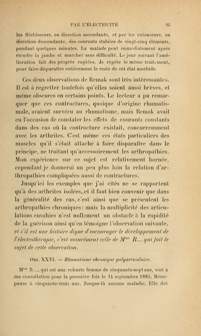 les flccliisscurs, en dircclioii ascendante, et, p.-ir les exlenseurs, en direction descendante, des courants stabiles de vingt-cinq éléments, pendant quelques minutes. La malade peut immf'diatement après étendre la jambe et marcher sans difficulté. Li; jour suivant l'amé- lioration fait des progrès rapides. Je répète le môme traitement, pour faire disparaître entièrement le reste de cet état morbide. . Ces deux observations de Uemak sont très intéressantes. Il est à regretter toutefois qu'elles soient aussi brèves, et même obscures en certains points. Le lecteur a pu remar- quer que ces contractures, quoique d'origine rhumatis- male, avaient survécu au rhumatisme, mais Remak avait eu l'occasion de constater les etîets de courants constants dans des cas oii la contracture existait, concurremment avec les arthrites. C'est même ces états particuliers des muscles qu'il s'était attaché à faire disparaître dans le principe, ne traitant qu'accessoirement les arthropathies. Mon expérience sur ce sujet est relativement bornée, cependant je donnerai un peu plus loin la relation d'ar- thropathies compliquées aussi de contractures. Jusqu'ici les exemples que j'ai cités ne se rapportent qu'à des arthrites isolées,,et il faut bien convenir que dans la généralité des cas, c'est ainsi que se présentent les arthropathies chroniques; mais la multiplicité des articu- lations envahies n'est nullement un obstacle à la rapidité de la guérison ainsi qu'en témoigne Tobservation suivante, et s'il est une histoire digne cïencourager le développement de l'électrothérapie^ c'est assurément celle de il/™'' B... qui fait le sujet de cette observation. Obs. XXVI. — Rhumatisme chronique polymHiculaire. M™^ B..., qui est une robuste femme de cinquante-sept ans, vint à ma consultation pour la première fois le 14 septembre '1885. Méno- pause à cinquante-trois ans. Jusque-là aucune maladie. Elle dut