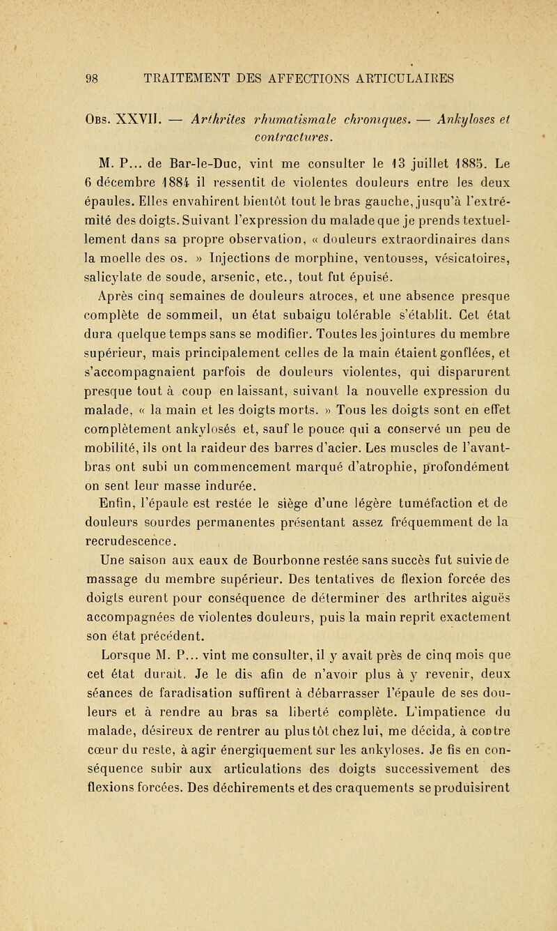 Obs. XXVII. — Arthrites rhumatismale chroniques. — Ankyloses et contractures. M. P... de Bar-le-Duc, vint me consulter le 13 juillet 1885. Le 6 décembre 1884 il ressentit de violentes douleurs entre les deux épaules. Elles envahirent bientôt tout le bras gauche, jusqu'à l'extré- mité des doigts. Suivant l'expression du malade que je prends textuel- lement dans sa propre observation, « douleurs extraordinaires dans la moelle des os. » Injections de morphine, ventouses, vésicatoires, salicylate de soude, arsenic, etc., tout fut épuisé. Après cinq semaines de douleurs atroces, et une absence presque complète de sommeil, un état subaigu tolérable s'établit. Cet état dura quelque temps sans se modifier. Toutes les jointures du membre supérieur, mais principalement celles de la main étaient gonflées, et s'accompagnaient parfois de douleurs violentes, qui disparurent presque tout à coup en laissant, suivant la nouvelle expression du malade, « la main et les doigts morts. » Tous les doigts sont en effet complètement ankyloses et, sauf le pouce qui a conservé un peu de mobilité, ils ont la raideur des barres d'acier. Les muscles de l'avant- bras ont subi un commencement marqué d'atrophie, profondément on sent leur masse indurée. Enfin, l'épaule est restée le siège d'une légère tuméfaction et de douleurs sourdes permanentes présentant assez fréquemment de la recrudescence. Une saison aux eaux de Bourbonne restée sans succès fut suivie de massage du membre supérieur. Des tentatives de flexion forcée des doigts eurent pour conséquence de déterminer des arthrites aiguës accompagnées de violentes douleurs, puis la main reprit exactement son état précédent. Lorsque M. P... vint me consulter, il y avait près de cinq mois que cet état durait. Je le dis afin de n'avoir plus à y revenir, deux séances de faradisation suffirent à débarrasser l'épaule de ses don- leurs et à rendre au bras sa liberté complète. L'impatience du malade, désireux de rentrer au plus tôt chez lui, me décida^ à contre cœur du reste, à agir énergiquement sur les ankyloses. Je fis en con- séquence subir aux articulations des doigts successivement des flexions forcées. Des déchirements et des craquements se produisirent