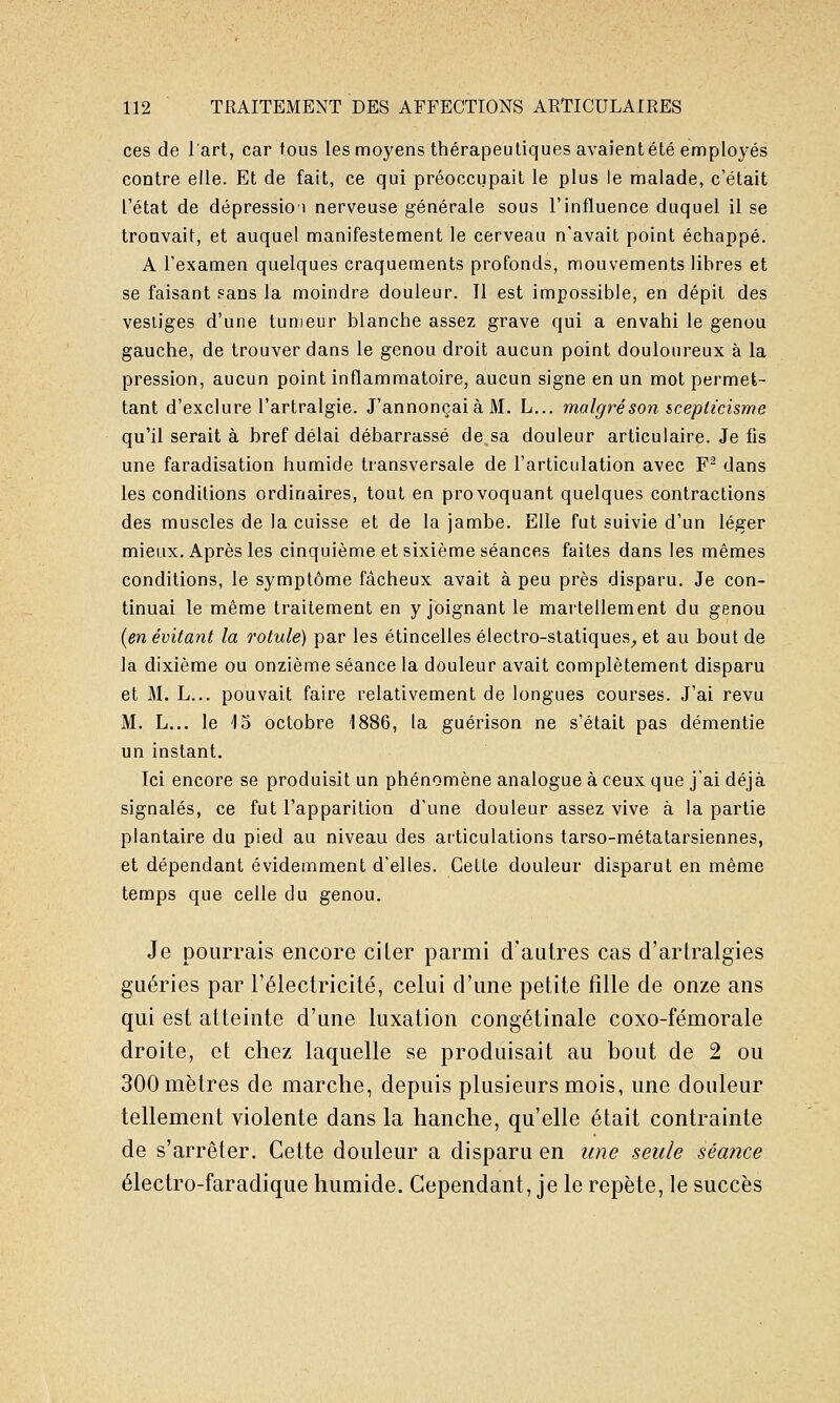 ces de l'art, car tous les moyens thérapeutiques avaient été employés contre elle. Et de fait, ce qui préoccupait le plus le malade, c'était l'état de dépressioi nerveuse générale sous l'influence duquel il se trouvait, et auquel manifestement le cerveau n'avait point échappé. A l'examen quelques craquements profonds, mouvements lihres et se faisant sans la moindre douleur. Il est impossible, en dépit des vestiges d'une tun)eur blanche assez grave qui a envahi le genou gauche, de trouver dans le genou droit aucun point douloureux à la pression, aucun point inflammatoire, aucun signe en un mot permet- tant d'exclure l'artralgie. J'annonçaià M. L... malgréson scepticisme qu'il serait à bref délai débarrassé de sa douleur articulaire. Je fis une faradisation humide transversale de l'articulation avec F^ dans les conditions ordinaires, tout en provoquant quelques contractions des muscles de la cuisse et de la jambe. Elle fut suivie d'un léger mieux. Après les cinquième et sixième séances faites dans les mêmes conditions, le symptôme fâcheux avait à peu près disparu. Je con- tinuai le même traitement en y joignant le martellement du genou {en évitant la rotule) par les étincelles électro-statiques^, et au bout de la dixième ou onzième séance la douleur avait complètement disparu et M. L... pouvait faire relativement de longues courses. J'ai revu M. L... le 15 octobre 1886, la guérison ne s'était pas démentie un instant. Ici encore se produisit un phénomène analogue à ceux que jai déjà signalés, ce fut l'apparition d'une douleur assez vive à la partie plantaire du pied au niveau des articulations tarso-métatarsiennes, et dépendant évidemment d'elles. Cette douleur disparut en même temps que celle du genou. Je pourrais encore ciLer parmi d'autres cas d'artralgies guéries par l'électricité, celui d'une petite fille de onze ans qui est atteinte d'une luxation congétinale coxo-fémorale droite, et chez laquelle se produisait au bout de 2 ou 300 mètres de marche, depuis plusieurs mois, une douleur tellement violente dans la hanche, qu'elle était contrainte de s'arrêter. Cette douleur a disparu en une seule séance électro-faradique humide. Cependant, je le repète, le succès