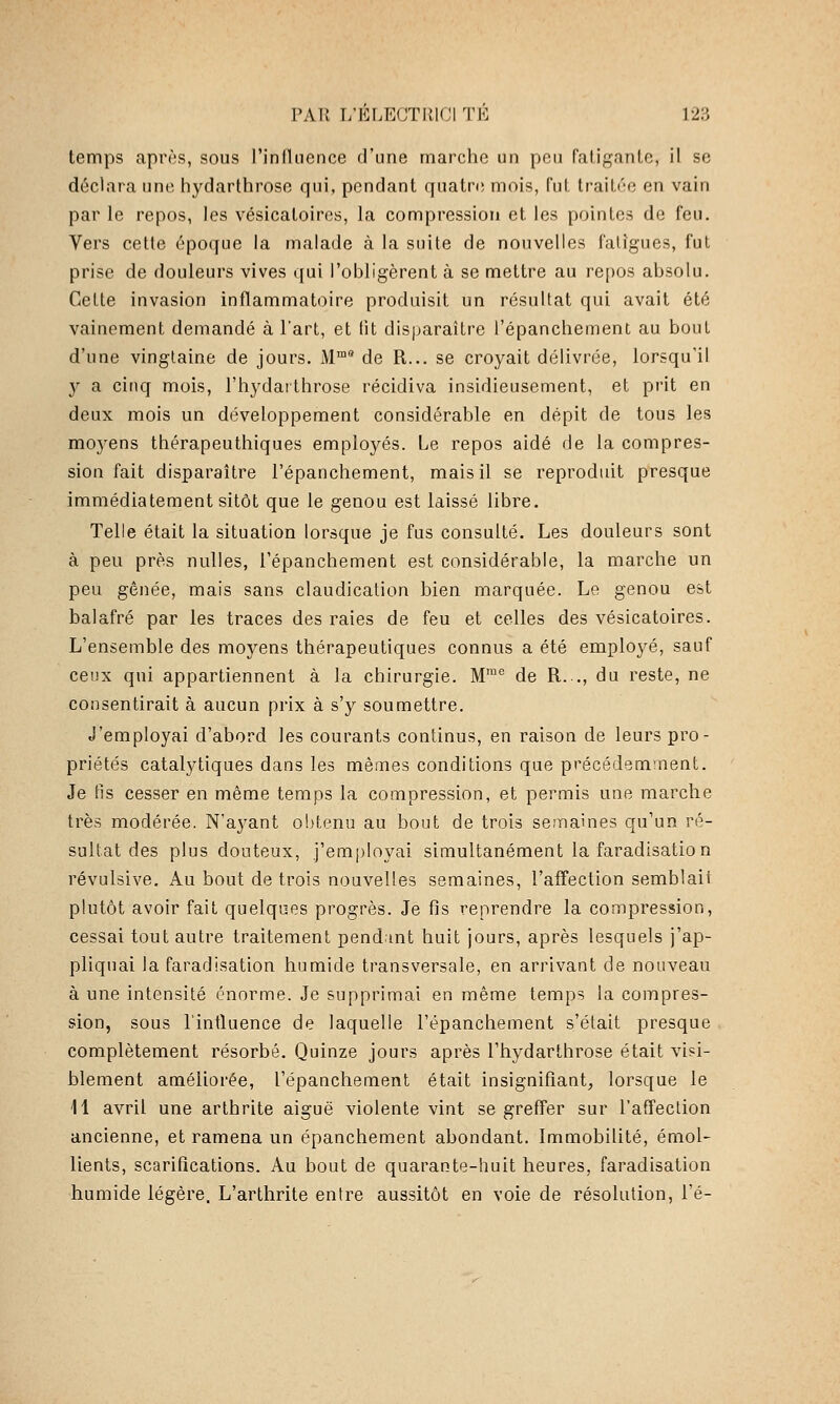 temps après, sous l'inlliience d'une marche un peu faliganlc, il se déclara une hydarthrose qui, pendant quatre mois, fut traitée en vain par le repos, les vésicatoires, la compression et les pointes de feu. Vers cette époque la malade à la suite de nouvelles fatigues, fut prise de douleurs vives qui l'obligèrent à se mettre au re[)OS absolu. Celte invasion inflammatoire produisit un résultat qui avait été vainement demandé à l'art, et lit disparaître l'épanchement au bout d'une vingtaine de jours. M™* de R... se croyait délivrée, lorsqu'il y a cinq mois, l'hydarthrose récidiva insidieusement, et prit en deux mois un développement considérable en dépit de tous les moyens thérapeuthiques employés. Le repos aidé de la compres- sion fait disparaître l'épanchement, mais il se reproduit presque immédiatement sitôt que le genou est laissé libre. Telle était la situation lorsque je fus consulté. Les douleurs sont à peu près nulles, l'épanchement est considérable, la marche un peu gênée, mais sans claudication bien marquée. Le genou est balafré par les traces des raies de feu et celles des vésicatoires. L'ensemble des moyens thérapeutiques connus a été employé, sauf ceux qui appartiennent à la chirurgie. M™® de R.., du reste, ne consentirait à aucun prix à s'y soumettre. J'employai d'abord les courants continus, en raison de leurs pro- priétés catalytiques dans les mêmes conditions que précédemment. Je fis cesser en même temps la compression, et permis une marche très modérée. N'ayant obtenu au bout de trois semaines qu'un ré- sultat des plus douteux, j'employai simultanément la faradisation révulsive. Au bout de trois nouvelles semaines, l'affection semblait plutôt avoir fait quelques progrès. Je fis reprendre la compression, cessai tout autre traitement pend int huit jours, après lesquels j'ap- pliquai la faradisation humide transversale, en arrivant de nouveau à une intensité énorme. Je supprimai en même temps la compres- sion, sous l'intluence de laquelle l'épanchement s'était presque complètement résorbé. Quinze jours après l'hydarthrose était visi- blement améliorée, l'épanchement était insignifiant, lorsque le 11 avril une arthrite aiguë violente vint se greffer sur l'affection ancienne, et ramena un épanchement abondant. Immobilité, émoi- lients, scarifications. Au bout de quarante-huit heures, faradisation humide légère. L'arthrite entre aussitôt en voie de résolution, l'é-