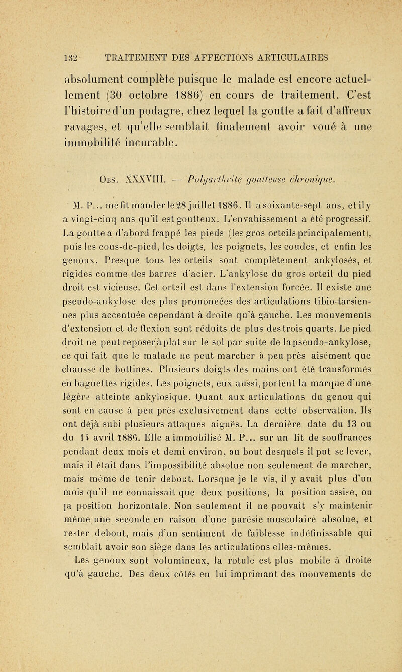 cibsolument complète puisque le malade est encore actuel- lement (30 octobre 1886) en cours de traitement. C'est l'histoire d'un podagre, chez lequel la goutte a fait d'affreux ravages, et qu'elle semblait finalement avoir voué à une immobilité incurable. ObS. XXXVIII. — Polyarthrite goutteuse chronique. M. P... me fit mander le28 juillet 1886. Il a soixante-sept ans, etily a vingt-cinq ans qu'il est goutteux. L'envahissement a été progressif. La goutte a d'abord frappé les pieds (les gros orteils principalement), puis les cous-de-pied, le» doigts, les poignets, les coudes, et enfin les genoux. Presque tous les orteils sont complètement ankylosés, et rigides comme des barres d'acier. L'ankylose du gros orteil du pied droit est vicieuse. Cet orteil est dans l'extension forcée. Il existe une pseudo-ankylose des plus prononcées des articulations tibio-tarsien- nes plus accentuée cependant à droite qu'à gauche. Les mouvements d'extension et de flexion sont réduits de plus des trois quarts. Le pied droit ne peut reposeràplat sur le sol par suite de lapseudo-ankylose, ce qui l'ait que le malade ne peut marcher à peu près aisément que chaussé de bottines. Plusieurs doigts des mains ont été transformés en baguettes rigides. Les poignets, eux aussi, portent la marque d'une légère atteinte ankylosique. Quant aux articulations du genou qui sont en cause à peu près exclusivement dans celte observation. Ils ont déjà subi plusieurs attaques aiguës. La dernière date du 13 ou du 1 i avril î88<). Elle a immobilisé M. P... sur un lit de souffrances pendant deux mois et demi environ, au bout desquels il put se lever, mais il élait dans l'impossibilité absolue non seulement de marcher, mais même de tenir debout. Lorsque je le vis, il y avait plus d'un niois qu'il ne connaissait que deux positions, la position assise, ou la position horizontale. Non seulement il ne pouvait s'y maintenir même une seconde en raison d'une parésie musculaire absolue, et rester debout, mais d'un sentiment de faiblesse iniJéfinissable qui semblait avoir son siège dans les articulations elles-mêmes. Les genoux sont volumineux, la rotule est plus mobile à droite qu'à gauche. Des deux côtés en lui imprimant des mouvements de