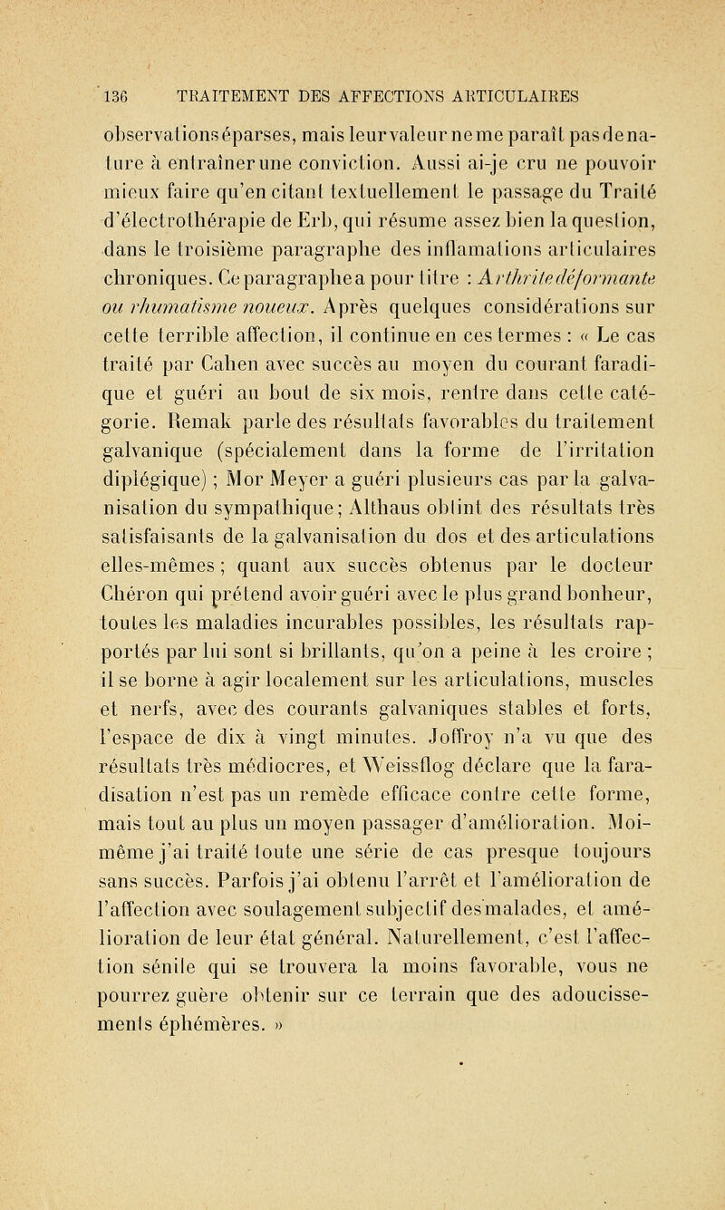 observations éparses, mais leur valeur ne me paraît pas de na- ture à entraîner une conviction. Aussi ai-je cru ne pouvoir mieux faire qu'en citant textuellement le passage du Traité d'électrothérapie de Erb, qui résume assez bien la question, dans le troisième paragraphe des inflamations articulaires chroniques. Ceparagraphea pour titre : Arthrite déformante ou rhumatisme noueux. Après quelques considérations sur cette terrible affection, il continue en ces termes : « Le cas traité par Cahen avec succès au moyen du courant faradi- que et guéri au bout de six mois, rentre dans celle caté- gorie. Remak parle des résultats favorables du traitement galvanique (spécialement dans la forme de l'irritation diplégique) ; Mor Meyer a guéri plusieurs cas parla galva- nisation du sympathique; Althaus obtint des résultats très satisfaisants de la galvanisalion du dos et des articulations elles-mêmes ; quant aux succès obtenus par le docteur Chéron qui prétend avoir guéri avec le plus grand bonheur, toutes les maladies incurables possibles, les résultats rap- portés par lui sont si brillants, qu'on a peine à les croire ; il se borne à agir localement sur les articulations, muscles et nerfs, avec des courants gaWaniques stables et forts, l'espace de dix à vingt minutes. Joffroy n'a vu que des résultats très médiocres, et Weissflog déclare que la fara- disation n'est pas un remède efficace contre cette forme, mais tout au plus un moyen passager d'amélioration. Moi- même j'ai traité toute une série de cas presque toujours sans succès. Parfois j'ai obtenu l'arrêt et l'amélioration de l'affection avec soulagement subjectif des malades, et amé- lioration de leur état général. Naturellement, c'est l'affec- tion sénile qui se trouvera la moins favorable, vous ne pourrez guère obtenir sur ce terrain que des adoucisse- menls éphémères. »