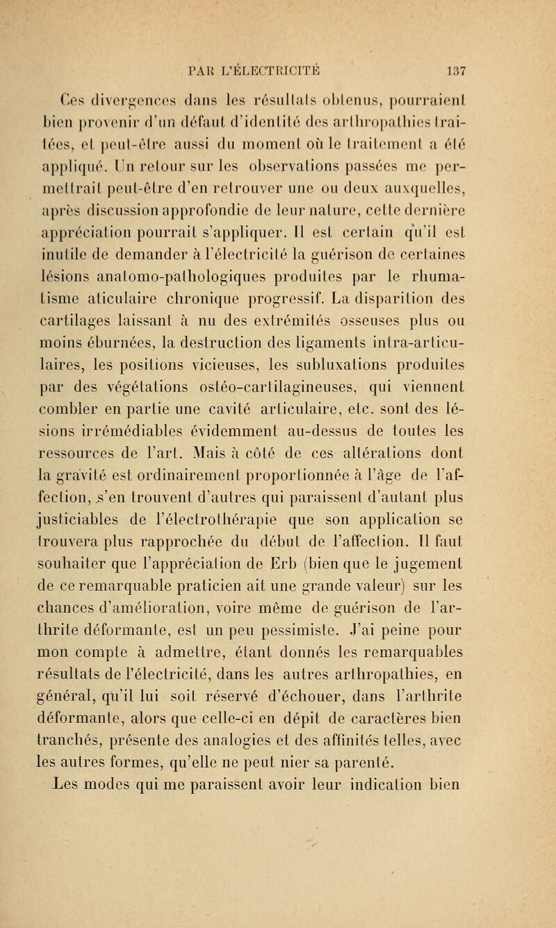 Ces divergcncos dans les résullals obtenus, pourraient bien provenir d'un déCiiid d'idenlité des arlhropalliies Irai- iées, et peut-être aussi du moment oii le traitement a été appliqui'. Un retour sur les observations passées me per- mettrait peut-être d'en retrouver une ou deux auxquelles, après discussion approfondie de leur nature, cette dernière appréciation pourrait s'appliquer. Il est certain qu'il est inutile de demander à l'électricité la guérison de certaines lésions anatomo-patliologiques produites par le rhuma- tisme aticulaire chronique progressif. La disparition des cartilages laissant à nu des extrémités osseuses plus ou moins éburnées, la destruction des ligaments intra-articu- laires, les positions vicieuses, les subluxations produites par des végétations ostéo-cartilagineuses, qui viennent combler en partie une cavité articulaire, etc. sont des lé- sions irrémédiables évidemment au-dessus de toutes les ressources de l'art. Mais à côté de ces altérations dont la gravité est ordinairement proportionnée à l'âge de l'af- fection, s'en trouvent d'autres qui paraissent d'autant plus justiciables de l'électrothérapie que son application se trouvera plus rapprochée du début de l'affection. Il faut souhaiter que l'apprécialion de Erb (bien que le jugement de ce remarquable praticien ait une grande valeur) sur les chances d'amélioration, voire même de guérison de l'ar- thrite déformante, est un peu pessimiste. J'ai peine pour mon compte à admettre, étant donnés les remarquables résultats de l'électricité, dans les autres arthropathies, en général, qu'il lui soit réservé d'échouer, dans l'arthrite déformante, alors que celle-ci en dépit de caractères bien tranchés, présente des analogies et des affinités telles, avec les autres formes, qu'elle ne peut nier sa parenté. Les modes qui me paraissent avoir leur indication bien