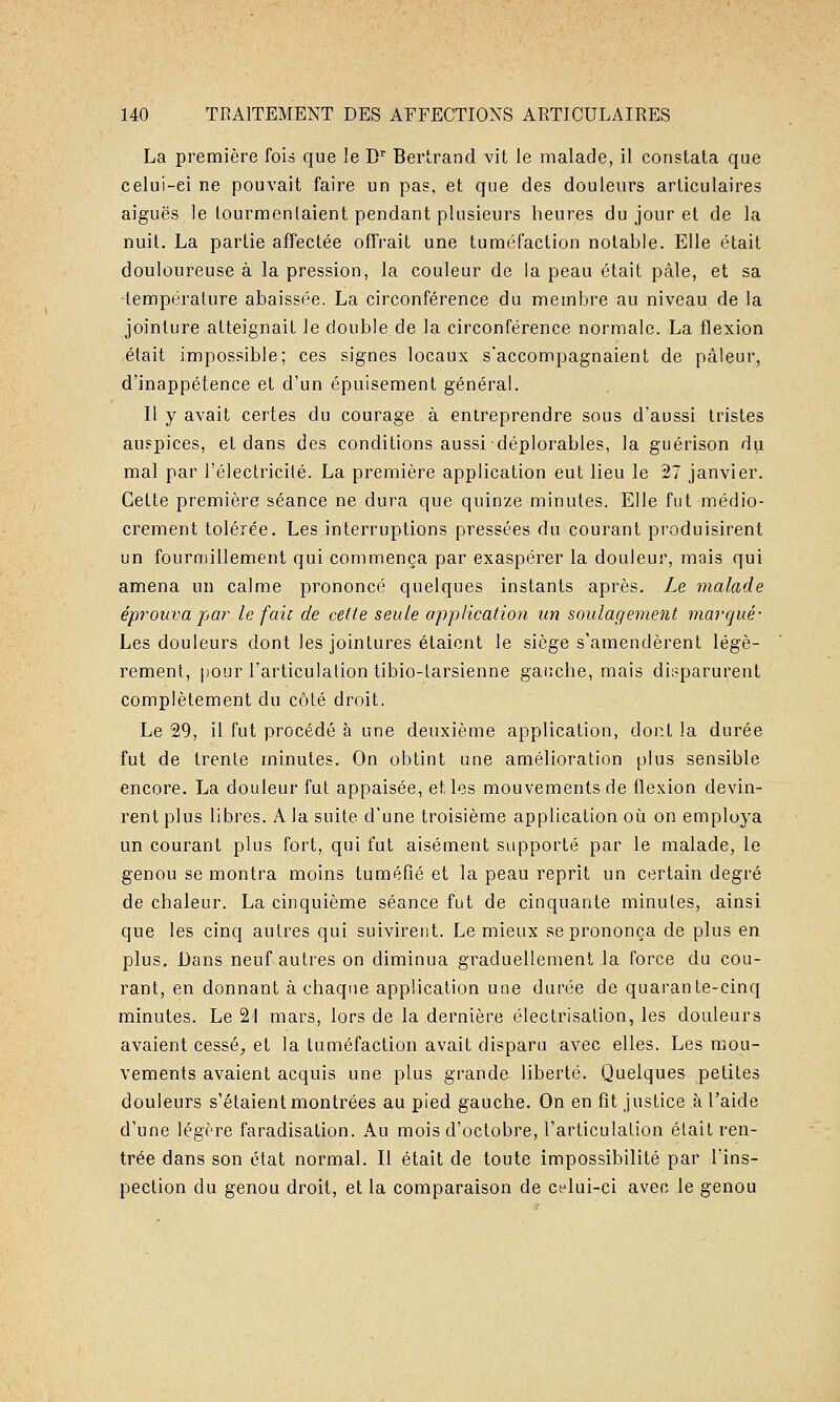 La première fois que le D Bertrand vit le malade, il constata que celui-ei ne pouvait faire un pas, et que des douleurs articulaires aiguës le tourmentaient pendant plusieurs heures du jour et de la nuit. La partie affectée offrait une tuméfaction notable. Elle était douloureuse à la pression, la couleur de la peau était pâle, et sa -température abaissée. La circonférence du membre au niveau de la jointure atteignait le double de la circonférence normale. La flexion était impossible; ces signes locaux s'accompagnaient de pâleur, d'inappétence et d'un épuisement général. Il y avait certes du courage à entreprendre sous d'aussi tristes au?pices, et dans des conditions aussi déplorables, la guérison du mal par l'électricité. La première application eut lieu le 27 janvier. Cette première séance ne dura que quinze minutes. Elle fut médio- crement tolérée. Les interruptions pressées du courant produisirent un fourmillement qui commença par exaspérer la douleur, mais qui amena un calme prononcé quelques instants après. Le malade éprouva par le faic de cette seule application un soulagement marqué- Les douleurs dont les jointures étaient le siège s'amendèrent légè- rement, |)Our l'articulation tibio-larsienne gauche, mais di!?parurent complètement du côté droit. Le 29, il fut procédé à une deuxième application, dont la durée fut de trente minutes. On obtint une amélioration plus sensible encore. La douleur fut appaisée, et les mouvements de flexion devin- rent plus libres. A la suite d'une troisième application oîi on employa un courant plus fort, qui fut aisément supporté par le malade, le genou se montra moins tuméfié et la peau reprit un certain degré de chaleur. La cinquième séance fut de cinquante minutes, ainsi que les cinq autres qui suivirent. Le mieux se prononça de plus en plus. Dans neuf autres on diminua graduellement la force du cou- rant, en donnant à chaque application une durée de quarante-cinq minutes. Le 2! mars, lors de la dernière électrisalion, les douleurs avaient cessé^ et la tuméfaction avait disparu avec elles. Les mou- vements avaient acquis une plus grande liberté. Quelques petites douleurs s'étaient montrées au pied gauche. On en fit justice à l'aide d'une légère faradisation. Au mois d'octobre, l'articulation était ren- trée dans son état normal. Il était de toute impossibilité par lïns- pection du genou droit, et la comparaison de celui-ci avec le genou