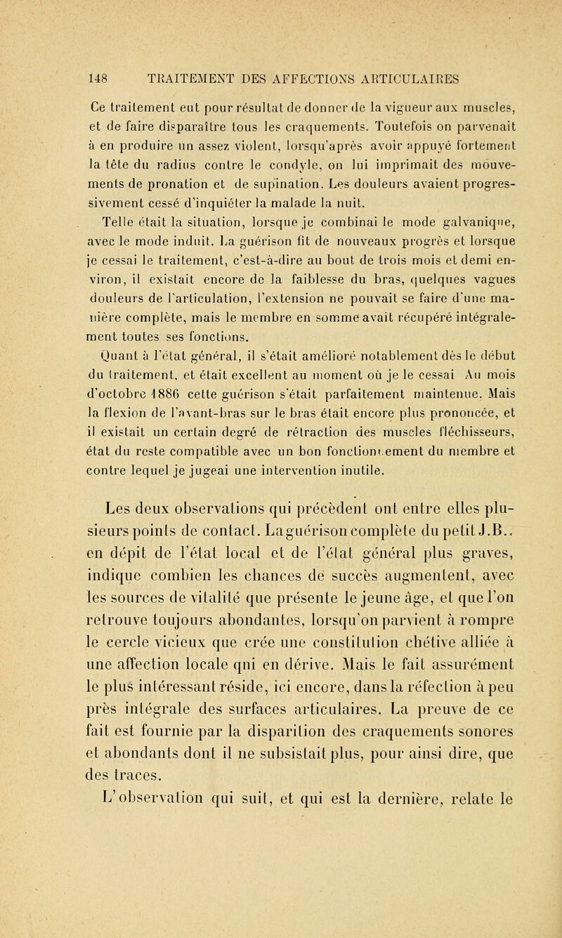 Ce traitement eut pour résultat de donner de la vigueur aux muscles, et de faire disparaître tous les craquements. Toutefois on parvenait à en produire un assez violent, lorsqu'après avoir îippuyé iortement la tête du radius contre le cond3'le, on lui imprimait des mouve- ments de pronation et de supination. Les douleurs avaient progres- sivement cessé d'inquiéter la malade la nuit. Telle était la situation, lorsque je combinai le mode galvanique, avec le mode induit. La guérison fit de nouveaux progrès et lorsque je cessai le traitement, c'est-à-dire au bout de trois mois et demi en- viron, il existait encore de la faiblesse du bras, quelques vagues douleurs de l'articulation, l'extension ne pouvait se faire d'une ma- nière complète, mais le membre en som.me avait récupéré intégrale- ment toutes ses fonctions. Quant à l'état général, il s'était amélioré notablement dès le début du traitement, et était excellent au moment où je le cessai Au mois d'octobre 1886 cette guérison s'était parfaitement maintenue. Mais la flexion de l'avant-bras sur le bras était encore plus prononcée, et il existait un certain degré de rétraction des muscles fléchisseurs, état du reste compatible avec un bon fonctionnement du membre et contre lequel je jugeai une intervention inutile. Les deux observations qui précèdent ont entre elles plu- sieurs points de contact. LagLiérison complète du petit J.B., en dépit de l'état local et de l'élat général plus graves, indique combien les chances de succès augmentent, avec les sources de vitalité que présente le jeune âge, et que l'on retrouve toujours abondantes, lorsqu'on parvient à rompre le cercle vicieux que crée une constitution cbétive alliée à une affection locale qui en dérive. Mais le fait assurément le plus intéressant réside, ici encore, dans la réfection à peu près intégrale des surfaces articulaires. La preuve de ce fait est fournie par la disparition des craquements sonores et abondants dont il ne subsistait plus, pour ainsi dire, que des traces. L'observation qui suit, et qui est la dernière, relate le