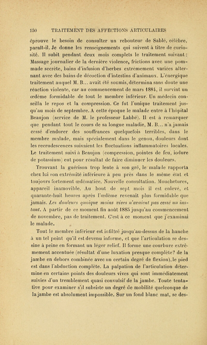 éprouve le besoin de consulter un rebouteur de Sablé, célèbre, paraît-il. Je donne les renseignements qui suivent à titre de curio- sité. Il subit pendant deux mois complets le traitement suivant: Massage journalier de la dernière violence, frictions avec une pom- made secrète, bains d'infusion d'herbes extrêmement variées alter- nant avec des bains de décoction d'intestins d'animaux. L'énergique traitement auquel M. B... avait été soumis, détermina sans doute une réaction violente, car au commencement de mars 1884, il survint un œdème formidable de tout le membre inférieur. Un médecin con- seilla le repos et la compression. Ce fut l'unique traitement jus- qu'au mois de septembre. A cette époque le malade entre à l'hôpital Beaujon (service de M. le professeur Labbé). Il est à remarquer que pendant tout le cours de sa longue maladie, M. B... n'a jamais cessé d'endurer des souffrances quelquefois terribles, dans le membre mulade, mais spécialement dans le genou, douleurs dont les recrudescences suivaient les fluctuations inflammatoires locales. Le traitement suivi à Beaujon (compression, pointes de feu, iodure de potassium) eut pour résultat de faire diminuer les douleurs. Trouvant la guérison trop lente à son gré, le malade rapporta chez lui son extrémité inférieure à peu près dans le même élat et toujours fortement œdémaliée. Nouvelle consultation. Mouchetures, appareil inamovible. Au bout de sept mois il est enlevé, et quarante-huit heures après l'œdème revenait plus formidable que jamais. Zes douleurs quoique moins vives n'avaient pas cessé un ins- tant. A partir de ce moment fin août 1885 jusqu'au commencement de novembre, pas de traitement. C'est à ce moment que j'examinai le malade. Tout le membre inférieur est infiltré jusqu'au-dessus de la hanche à un tel point qu'il est devenu informe, et que l'articulation se des- sine à peine en formant un léger relief. Il forme une courbure extrê- mement accentuée (résultat d'une luxation presque complète? de la jambe en dehors combinée avec un certain degré de flexion), le pied est dans l'abduction complète. La palpation de l'articulation déter- mine en certains points des douleurs vives qui sont immédiatement suivies d'un tremblement quasi convulsif de la jambe. Toute tenta- tive pour examiner s'il subsiste un degré de mobilité quelconque de la jambe est absolument impossible. Sur un fond blanc mat, se des-