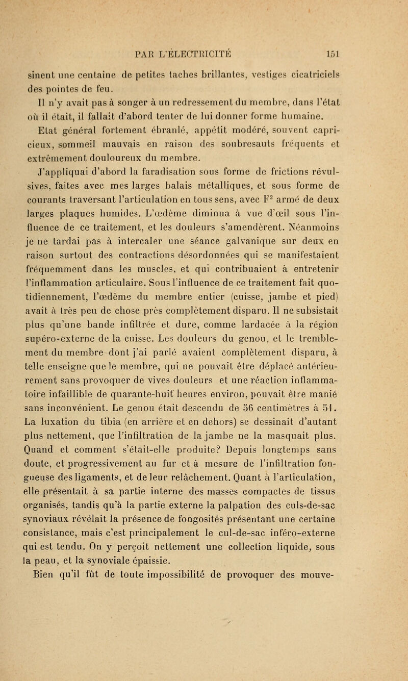 sinent une centaine de petites taches brillantes, vestiges cicatriciels des pointes de feu. Il n'y avait pas à songer à un redressement du nnembro, dans l'état où il était, il fallait d'abord tenter de lui donner forme humaine. Etat général fortement ébranle, appétit modéré, souvent capri- cieux, sommeil mauvais en raison des soubresauts fréquents et extrêmement douloureux du membre. J'appliquai d'abord la faradisation sous forme de fiiclions révul- sives, faites avec mes larges balais métalliques, et sous forme de courants traversant l'articulation en tous sens, avec F^ armé de deux larges plaques humides. L'œdème diminua à vue d'œil sous l'in- fluence de ce traitement, et les douleurs s'amendèrent. Néanmoins je ne tardai pas à intercaler une séance galvanique sur deux en raison surtout des contractions désordonnées qui se manifestaient fréquemment dans les muscles, et qui contribuaient à entretenir l'inflammation articulaire. Sous l'influence de ce traitement fait quo- tidiennement, l'œdème du membre entier (cuisse, jambe et pied) avait à très peu de chose près complètement disparu. Il ne subsistait plus qu'une bande infiltrée et dure, comme lardacée à la région supéro-externe de la cuisse. Les douleurs du genou, et le tremble- ment du membre dont j'ai parlé avaient complètement disparu, à telle enseigne que le membre, qui ne pouvait être déplacé antérieu- rement sans provoquer de vives douleurs et une réaction inflamma- toire infaillible de quarante-huit heures environ, pouvait être manié sans inconvénient. Le genou était descendu de 56 centimètres à 5'I. La luxation du tibia (en arrière et en dehors) se dessinait d'autant plus nettement, que Pinfiltration de la jambe ne la masquait plus. Quand et comment s'était-elle produite? Depuis longtemps sans doute, et progressivement au fur et à mesure de l'infiltration fon- gueuse des ligaments, et de leur relâchement. Quant à l'articulation, elle présentait à sa partie interne des masses compactes de tissus organisés, tandis qu'à la partie externe la palpation des culs-de-sac synoviaux révélait la présence de fongosités présentant une certaine consistance, mais c'est principalement le cul-de-sac inféro-externe qui est tendu. On y perçoit nettement une collection liquide^, sous la peau, et la synoviale épaissie. Bien qu'il fût de toute impossibilité de provoquer des mouve-