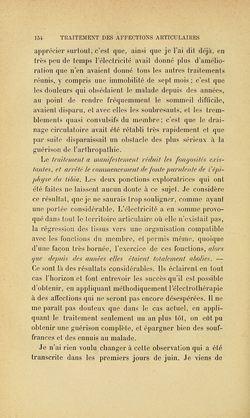 apprécier surtout, c'est que, ainsi que je l'ai dit déjà, en très peu de temps l'électricité avait donné plus d'amélio- ration que n'en avaient donné tous les autres traitements réunis, y compris une immobilité de sept mois ; c'est que les douleurs qui obsédaient le malade depuis des années, au point de rendre fréquemment le sommeil difficile, avaient disparu, et avec elles les soubresauts, et les trem- blements quasi convulsifs du membre; c'est que le drai- nage circulatoire avait été rétabli très rapidement et que par suite disparaissait un obstacle des plus sérieux à la guérisoii de l'arthropatliie. Le traitement a manifestement réduit les fongosités exis- tantes^ et arrêté le commencement de fonte lyurulente de l'épi- physe du tibia. Les deux ponctions exploratrices qui ont été faites ne laissent aucun doute à ce sujeL Je considère ce résultat, que je ne saurais trop souligner, comme ayant une portée considérable. L'électricité a en somme provo- qué dans tout le territoire articulaire oii elle n'existait pas, la régression des tissus vers une organisation compatible avec les fonctions du membre, et permis même, quoique d'une façon très bornée, l'exercice de ces fonctions, alors que depuis des années elles étaient totalement abolies. — Ce sont là des résultats considérables. Ils éclairent en tout cas l'horizon et font entrevoir les succès qu'il est possible d'obtenir, en appliquant méthodiquement Télectrothérapie à des affections qui ne seront pas encore désespérées. Il ne me paraît pas douteux que dans le cas actuel, en appli- quant le traitement seulement un an plus tôt, on eût pu obtenir une guérison complète, et épargner bien des souf- frances et des ennuis au malade. Je n'ai rien voulu changer à cette observation qui a été transcrite dans les premiers jours de juin. Je viens de