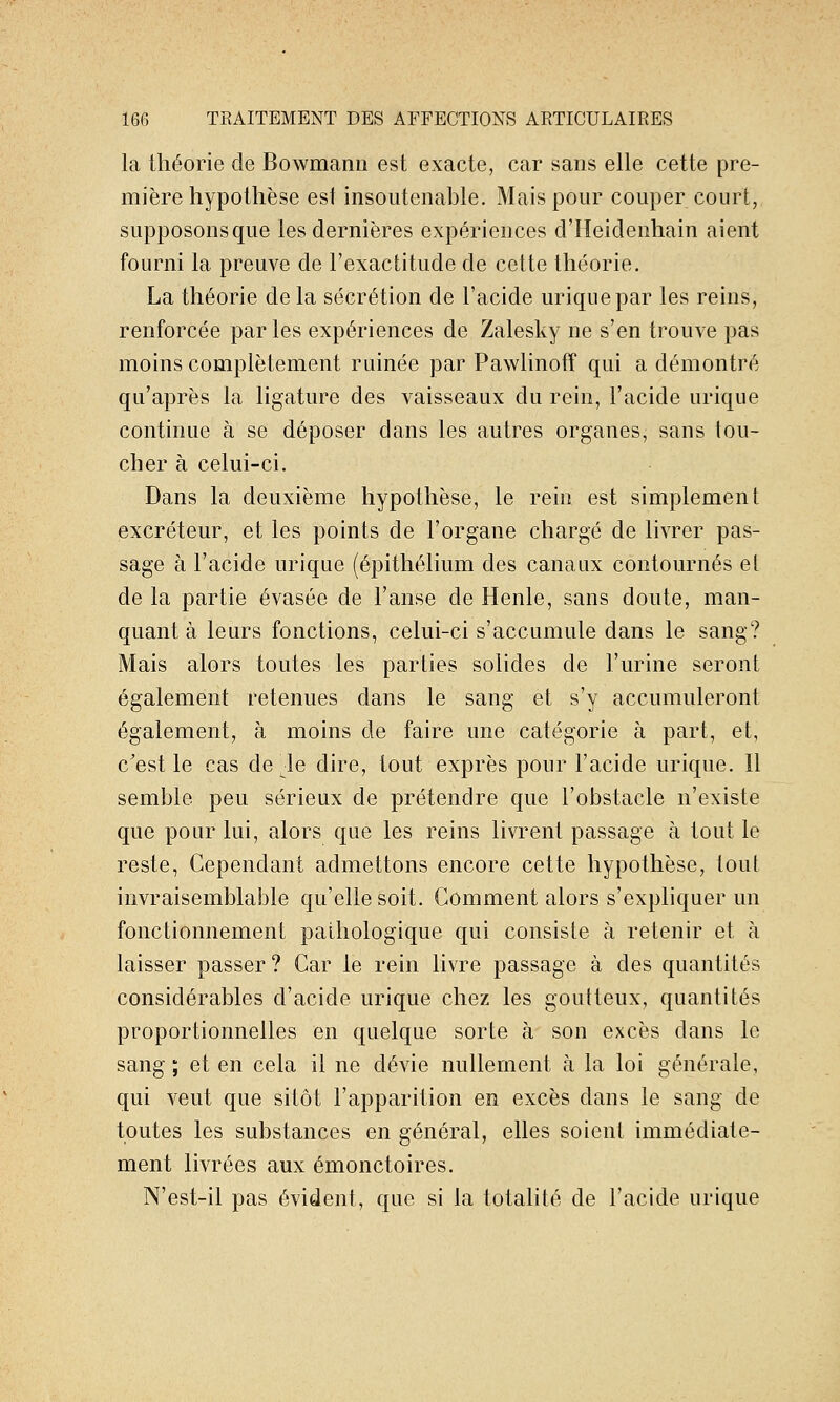 la théorie de Bowmanii est exacte, car sans elle cette pre- mière hypothèse est insoutenable. Mais pour couper court, supposonsque les dernières expériences d'Heidenhain aient fourni la preuve de l'exactitude de cette théorie. La théorie de la sécrétion de l'acide uriqnepar les reins, renforcée par les expériences de Zalesky ne s'en trouve pas moins complètement ruinée par Pawlinoff qui a démontré qu'après la ligature des vaisseaux du rein, l'acide urique continue à se déposer dans les autres organes, sans lou- cher à celui-ci. Dans la deuxième hypothèse, le rein est simplement excréteur, et les points de l'organe chargé de livrer pas- sage à l'acide urique (épithélium des canaux contournés et de la partie évasée de l'anse de Henle, sans doute, man- quant à leurs fonctions, celui-ci s'accumule dans le sang? Mais alors toutes les parties solides de l'urine seront également retenues dans le sang et s'y accumuleront également, à moins de faire une catégorie à part, et, c'est le cas de^le dire, tout exprès pour l'acide urique. Il semble peu sérieux de prétendre que l'obstacle n'existe que pour lui, alors que les reins livrent passage à tout le reste, Cependant admettons encore cette hypothèse, tout invraisemblable qu'elle soit. Comment alors s'expliquer un fonctionnement pathologique qui consiste à retenir et à laisser passer ? Car le rein livre passage à des quantités considérables d'acide urique chez les goutteux, quantités proportionnelles en quelque sorte à son excès dans le sang ; et en cela il ne dévie nullement à la loi générale, qui veut que sitôt l'apparition eo excès dans le sang de toutes les substances en général, elles soient immédiate- ment livrées aux émonctoires. N'est-il pas évident, que si la totalité de l'acide urique