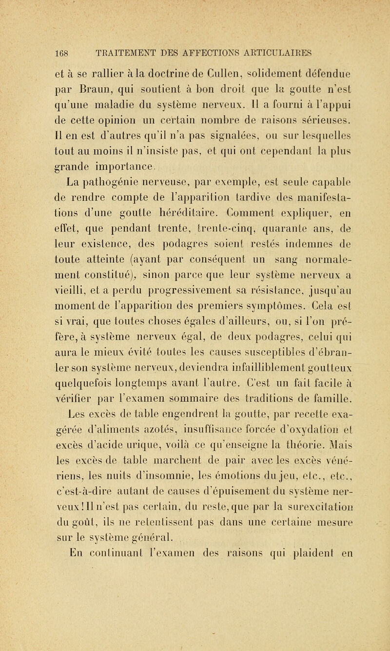 et à se rallier à la doctrine de CuUen, solidement défendue par Braun, qui soutient à bon droit que la goutte n'est qu'une maladie du système nerveux. 11 a fourni à l'appui de cette opinion un certain nombre de raisons sérieuses. Il en est d'autres qu'il n'a pas signalées, ou sur lesquelles tout au moins il n'insiste pas, et qui ont cependant la plus grande importance. La pathogénie nerveuse, par exemple, est seule capable de rendre compte de l'apparition tardive des manifesta- tions d'une goutte héréditaire. Comment expliquer, en effet, que pendant trente, trente-cinq, quarante ans, de leur existence, des podagres soient restés indemnes de toute atteinte (ayant par conséquent un sang normale- ment constitué)^ sinon parce que leur système nerveux a vieilli, et a perdu progressivement sa résistance, jusqu'au moment de l'apparition des premiers symptômes. Cela est si vrai, que toutes choses égales d'ailleurs, ou, si l'on pré- fère, à système nerveux égal, de deux podagres, celui qui aura le mieux évité toutes les causes susceptibles d'ébran- ler son système nerveux, deviendra infailliblement goutteux quelquefois longtemps avant l'autre. C'est un fait facile à vérifier par l'examen sommaire des traditions de famille. Les excès de table engendrent la goutte, par recette exa- gérée d'aliments azotés, insuffisance forcée d'oxydation et excès d'acide urique, voilà ce qu'enseigne la théorie. Mais les excès de table marchent de pair avec les excès véné- riens, les nuits d'insomnie, les émotions du jeu, etc., etc., c'est-à-dire autant de causes d'épuisement du système ner- veux! Il n'est pas certain, du reste, que par la surexcitation du goût, ils ne retentissent pas dans une certaine mesure sur le système général. En continuant l'examen des raisons qui plaident eu