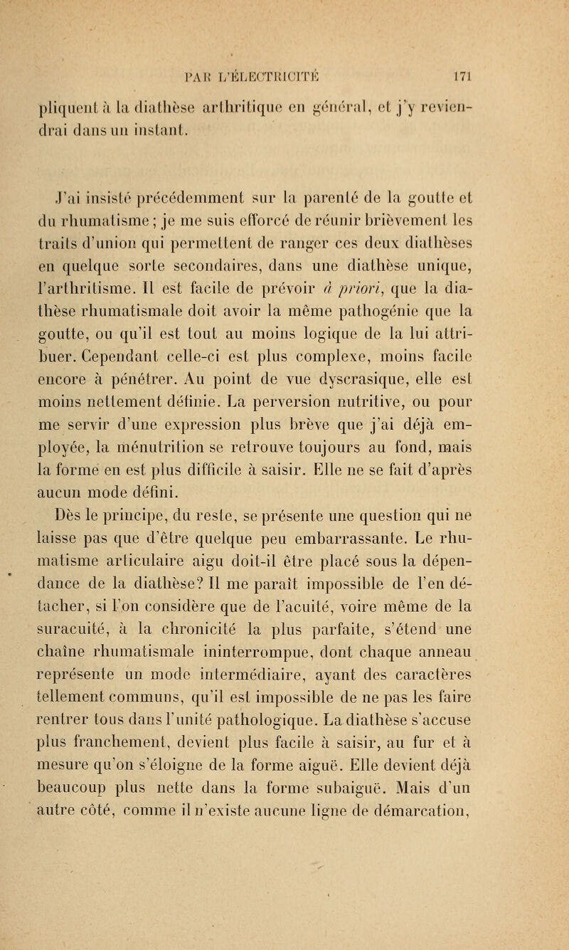 pliqiiouL ;i l;i dialhèse arlhritiquo on ^omhal, oL j'y rc\i(3ii- drai dans un instant. J'ai insisté précédemment sur la parenté de la goutte et du rhumatisme ; je me suis efforcé de réunir brièvement les traits d'union qui permettent de ranger ces deux diatlièses en quelque sorte secondaires, dans une diathèse unique, l'artliritisme. Il est facile de prévoir d priori, que la dia- thèse rhumatismale doit avoir la même pathogénie que la goutte, ou qu'il est tout au moins logique de la lui attri- buer. Cependant celle-ci est plus complexe, moms facile encore à pénétrer. Au point de vue dyscrasique, elle est moins nettement déhnie. La perversion nutritive, ou pour me servir d'une expression plus brève que j'ai déjà em- ployée, la ménutrition se retrouve toujours au fond, mais la forme en est plus difficile à saisir. Elle ne se fait d'après aucun mode défini. Dès le principe, du reste, se présente une question qui ne laisse pas que d'être quelque peu embarrassante. Le rhu- matisme articulaire aigu doit-il être placé sous la dépen- dance de la diathèse? Il me parait impossible de l'en dé- tacher, si l'on considère que de l'acuité, voire même de la suracuité, h la chronicité la plus parfaite, s'étend une chaîne rhumatismale ininterrompue, dont chaque anneau représente un mode intermédiaire, ayant des caractères tellement communs, qu'il est impossible de ne pas les faire rentrer tous dans l'unité pathologique. La diathèse s'accuse plus franchement, devient plus facile à saisir, au fur et à mesure qu'on s'éloigne de la forme aiguë. Elle devient déjà beaucoup plus nette dans la forme subaiguë. Mais d'un autre côté, comme il n'existe aucune ligne de démarcation,