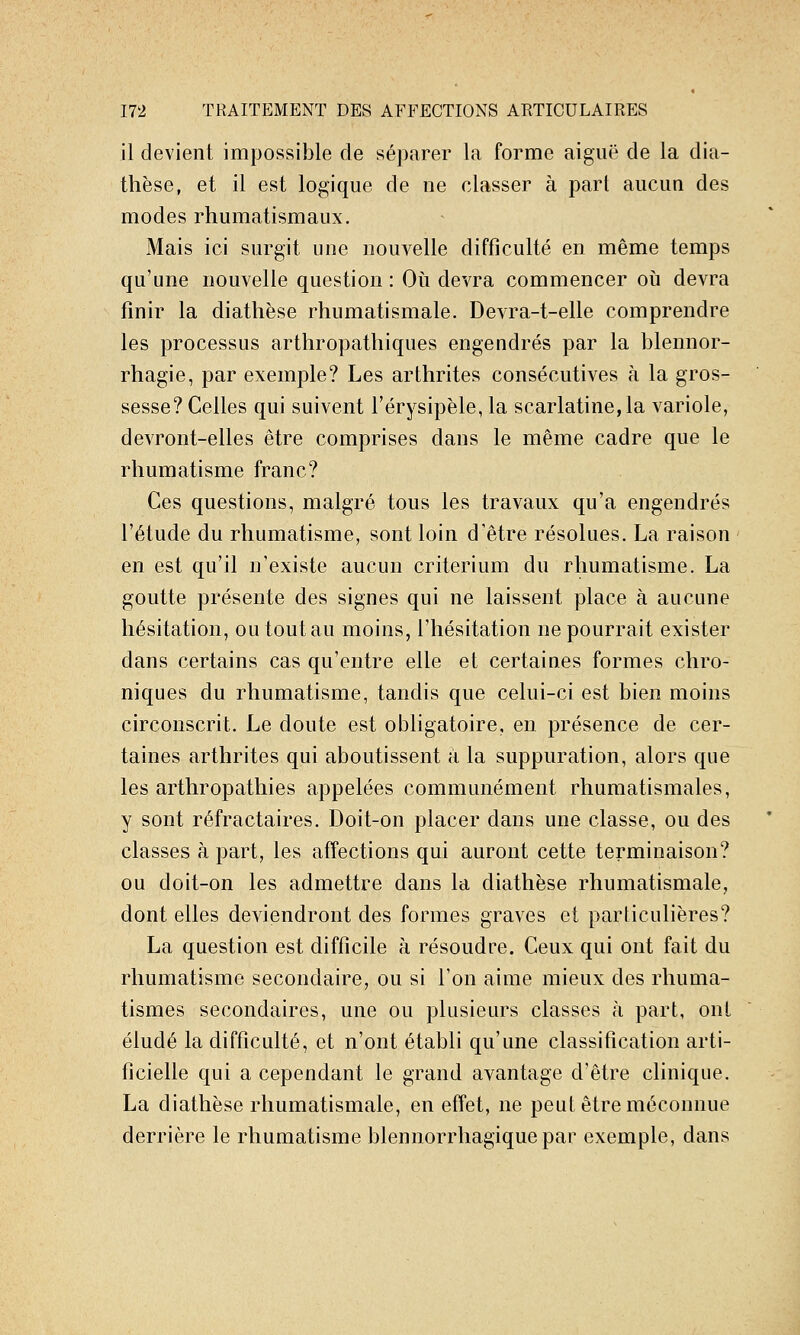 il devient impossible de séparer la forme aiguë de la dia- thèse, et il est logique de ne classer à part aucun des modes rhumatismaux. Mais ici surgit une nouvelle difficulté en même temps qu'une nouvelle question : Où devra commencer oh devra finir la diathèse rhumatismale. Devra-t-elle comprendre les processus arthropathiques engendrés par la blennor- rhagie, par exemple? Les arthrites consécutives à la gros- sesse? Celles qui suivent l'érysipèle, la scarlatine, la variole, devront-elles être comprises dans le même cadre que le rhumatisme franc? Ces questions, malgré tous les travaux qu'a engendrés l'étude du rhumatisme, sont loin d'être résolues. La raison en est qu'il n'existe aucun critérium du rhumatisme. La goutte présente des signes qui ne laissent place à aucune hésitation, ou tout au moins, l'hésitation ne pourrait exister dans certains cas qu'entre elle et certaines formes chro- niques du rhumatisme, tandis que celui-ci est bien moins circonscrit. Le doute est obligatoire, en présence de cer- taines arthrites qui aboutissent à la suppuration, alors que les arthropathies appelées communément rhumatismales, y sont réfractaires. Doit-on placer dans une classe, ou des classes à part, les affections qui auront cette terminaison? ou doit-on les admettre dans la diathèse rhumatismale, dont elles deviendront des formes graves et particulières? La question est difficile à résoudre. Ceux qui ont fait du rhumatisme secondaire, ou si l'on aime mieux des rhuma- tismes secondaires, une ou plusieurs classes h part, ont éludé la difficulté, et n'ont établi qu'une classification arti- ficielle qui a cependant le grand avantage d'être clinique. La diathèse rhumatismale, en effet, ne peut être méconnue derrière le rhumatisme blennorrhagique par exemple, dans