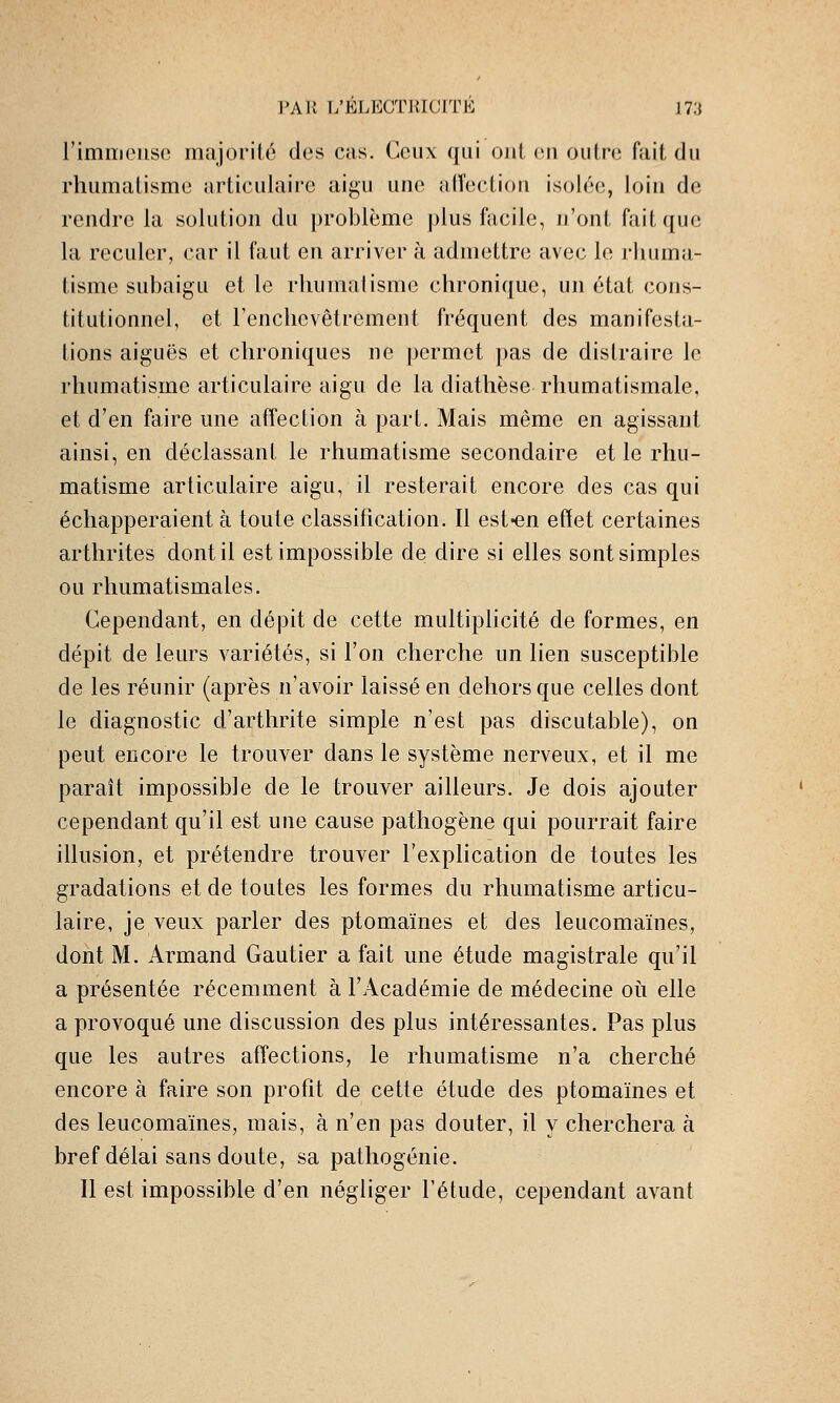 rimiïiense majorité des cas. Ceux qui oui (;ii outre fait du rhumatisme articulaire aigu une atîectiou isolée, loin de rendre la solution du problème plus facile, n'ont fait que la reculer, car il faut en arriver à admettre avec le rhuma- tisme subaigu et le rhumatisme chronique, un état cons- titutionnel, et Tenchevêtrement fréquent des manifesta- tions aiguës et chroniques ne permet pas de distraire le rhumatisme articulaire aigu de la diathèse rhumatismale, et d'en faire une affection à part. Mais même en agissant ainsi, en déclassant le rhumatisme secondaire et le rhu- matisme articulaire aigu, il resterait encore des cas qui échapperaient à toute classification. Il est-en efïet certaines arthrites dont il est impossible de dire si elles sont simples ou rhumatismales. Cependant, en dépit de cette multiplicité de formes, en dépit de leurs variétés, si l'on cherche un lien susceptible de les réunir (après n'avoir laissé en dehors que celles dont le diagnostic d'arthrite simple n'est pas discutable), on peut encore le trouver dans le système nerveux, et il me paraît impossible de le trouver ailleurs. Je dois ajouter cependant qu'il est une cause pathogène qui pourrait faire illusion, et prétendre trouver l'explication de toutes les gradations et de toutes les formes du rhumatisme articu- laire, je veux parler des ptomaïnes et des leucomaïnes, dont M. Armand Gautier a fait une étude magistrale qu'il a présentée récemment à l'Académie de médecine oii elle a provoqué une discussion des plus intéressantes. Pas plus que les autres affections, le rhumatisme n'a cherché encore à faire son profit de cette étude des ptomaïnes et des leucomaïnes, mais, à n'en pas douter, il y cherchera à bref délai sans doute, sa pathogénie. Il est impossible d'en négliger l'étude, cependant avant