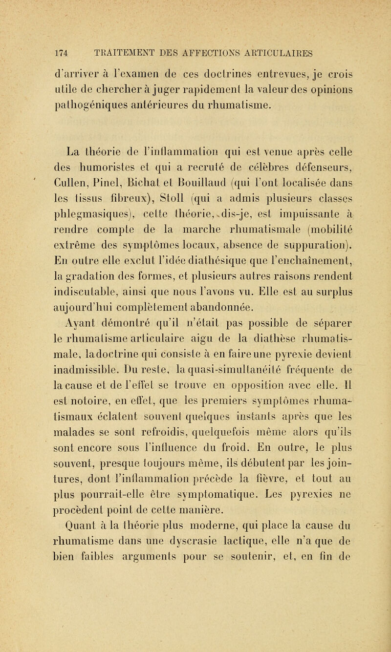 d'arriver à l'examen de ces doctrines entrevues, je crois utile de chercher à juger rapidement la valeur des opinions pathogéniques antérieures du rhumatisme. La théorie de l'inflammation qui est venue après celle des humoristes et qui a recruté de célèbres défenseurs, Cullen, Pinel, Bichat et Bouillaud (qui l'ont localisée dans les tissus fibreux), Stoll (qui a admis plusieurs classes phlegmasiques), cette théorie, .dis-je, est impuissante à rendre compte de la marche rhumatismale (mobilité extrême des symptômes locaux, absence de suppuration). En outre elle exclut l'idée diathésique que l'enchaînement, la gradation des formes, et plusieurs autres raisons rendent indiscutable, ainsi que nous l'avons vu. Elle est au surplus aujourd'hui complètement abandonnée. Ayant démontré qu'il n'était pas possible de séparer le rhumatisme articulaire aigu de la diathèse rhumatis- male, ladoctrine qui consiste à en faire une pyrexie devient inadmissible. Du reste, la quasi-simultanéité fréquente de la cause et de l'effet se trouve en opposition avec elle. Il est notoire, en effet, que les premiers symptômes rhuma- tismaux éclatent souvent quelques instants après que les malades se sont refroidis, quelquefois même alors qu'ils sont encore sous l'influence du froid. En outre, le plus souvent, presque toujours même, ils débutent par les join- tures, dont l'inflammation précède la fièvre, et tout au plus pourrait-elle être symptomatique. Les pyrexies ne procèdent point de cette manière. Quant à la théorie plus moderne, qui place la cause du rhumatisme dans une dyscrasie lactique, elle n'a que de bien faibles arguments pour se soutenir, et, en fin de