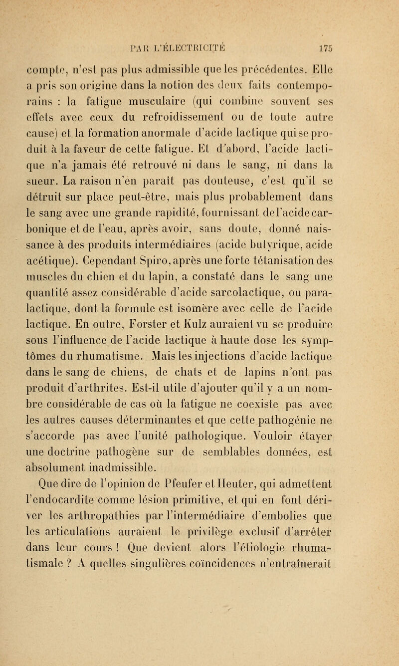 compte, n'est pas plus admissil)le que les précédentes. Elle a pris son orif^ine dans la notion des deux faits contempo- rains : la fatigue musculaire (qui combine souvent ses effets avec ceux du refroidissement ou de toute autre cause) et la formation anormale d'acide lactique qui se pro- duit à la faveur de cette fatigue. Et d'abord, l'acide lacti- que n'a jamais été retrouvé ni dans le sang, ni dans la sueur. La raison n'en paraît pas douteuse, c'est qu'il se détruit sur place peut-être, mais plus probablement dans le sang avec une grande rapidité, fournissant del'acidecar- bonique et de l'eau, après avoir, sans doute, donné nais- sance à des produits intermédiaires (acide butyrique, acide acétique). Cependant Spiro, après une forte tétanisationdes muscles du chien et du lapin, a constaté dans le sang une quantité assez considérable d'acide sarcolactique, ou para- lactique, dont la formule est isomère avec celle de l'acide lactique. En outre, Forster et Kulz auraient vu se produire sous rinfluence de l'acide lactique à haute dose les symp- tômes du rhumatisme. Mais les injections d'acide lactique dans le sang de chiens, de chats et de lapins n'ont pas produit d'arthrites. Est-il utile d'ajouter qu'il y a un nom- bre considérable de cas oii la fatigue ne coexiste pas avec les autres causes déterminantes et que cette pathogénie ne s'accorde pas avec l'unité pathologique. Vouloir étayer une doctrine pathogène sur de semblables données, est absolument inadmissible. Que dire de l'opinion de Pfeufer etHeuter, qui admettent l'endocardite comme lésion primitive, et qui en font déri- ver les arthropathies par l'intermédiaire d'embolies que les articulations auraient le privilège exclusif d'arrêter dans leur cours ! Que devient alors l'étiologie rhuma- tismale ? A quelles singulières coïncidences n'entraînerait