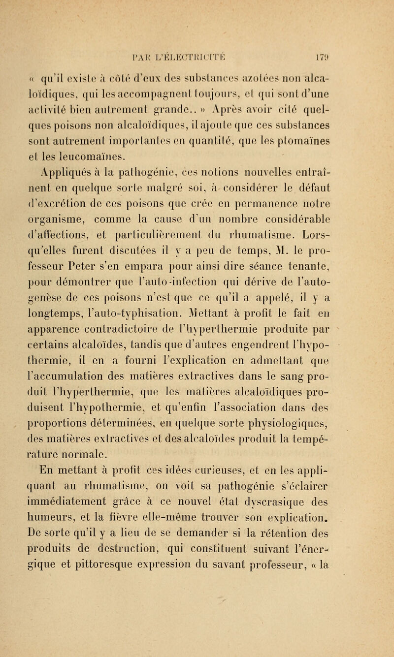 l'Ai; l/KLMC'l'IMCI'l'K 17î» « qu'il existe à côté d'eux des subslauees îizolées non alca- loïdiques, (jui lesaccom|)agncnl loujoui's, el qui sontd'unc activité bien aiitremenl grande..» Après avoir cité quel- ques poisons non alcaloïdi([ues, ilajouleque ces substances sont autrement importantes en quantité, que les ptomaïnes et les leucomaïnes. Appliqués à la patliogénie, ces notions nouvelles entraî- nent en quelque sorte malgré soi, à considérer le défaut d'excrétion de ces poisons que crée en permanence notre organisme, comme la cause d'un nombre considérable d'affections, et particulièrement du rhumatisme. Lors- qu'elles furent discutées il y a peu de temps, M. le pro- fesseur Peter s'en empara pour ainsi dire séance tenante, pour démontrer que l'auto-infection qui dérive de l'auto- genèse de ces poisons n'est que ce qu'il a appelé, il y a longtemps, l'auto-typhisation. x^iettant à profit le fait en apparence contradictoire de l'hyper thermie produite par ^ certains alcaloïdes, tandis que d'autres engendrent l'hypo- ■ thermie, il en a fourni l'explication en admettant que l'accumulation des matières extractives dans le sang pro- duit l'hyperthermie, que les matières alcaloïdiques pro- duisent l'hypothermie, et qu'enfin l'association dans des proportions déterminées, en quelque sorte physiologiques, des matières extractives et des alcaloïdes produit la tempé- rature normale. En mettant à profit ces idées curieuses, et en les appli- quant au rhumatisme, on voit sa pathogénie s'éclairer immédiatement grâce à ce nouvel état dyscrasique des humeurs, et la fièvre elle-même trouver son explication. ^ De sorte qu'il y a lieu de se demander si la rétention des produits de destruction, qui constituent suivant l'éner- gique et pittoresque expression du savant professeur, « la