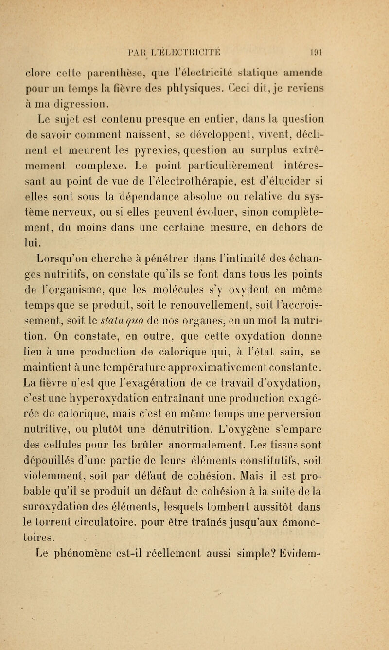 clore celle parenthèse, que réhicIriciLé statique amende pour un temps la fièvre des plitysiques. Ceci dit, je reviens à ma digression. Le sujet est contenu presque en entier, dans la question de savoir comment naissent, se développent, vivent, décli- nent et meurent les pyrexies, question au surplus extrê- mement complexe. Le point particulièrement intéres- sant au point de vue de l'électrolliérapie, est d'élucider si elles sont sous la dépendance absolue ou relative du sys- tème nerveux, ou si elles peuvent évoluer, sinon complète- ment, du moins dans une certaine mesure, en dehors de lui. Lorsqu'on cherche à pénétrer dans Fintimité des échan- ges nutritifs, on constate qu'ils se font dans tous les points de Forganisme, que les molécules s'y oxydent en même temps que se produit, soit le renouvellement, soit l'accrois- sement, soit le statu quo de nos organes, en un mot la nutri- tion. On constate, en outre, que cette oxydation donne lieu à une production de calorique qui, à l'état sain, se maintient aune température approximativement constante. La fièvre n'est que l'exagération de ce travail d'oxydation, c'est une hyperoxydation entraînant une production exagé- rée de calorique, mais c'est en même temps une perversion nutritive, ou plutôt une dénutrition. L'oxygène s'empare des cellules pour les brûler anormalement. Les tissus sont dépouillés d'une partie de leurs éléments constitutifs, soit violemment, soit par défaut de cohésion. Mais il est pro- bable qu'il se produit un défaut de cohésion à la suite delà suroxydation des éléments, lesquels tombent aussitôt dans le torrent circulatoire, pour être traînés jusqu'aux émonc- toires. Le phénomène est-il réellement aussi simple? Evidem-