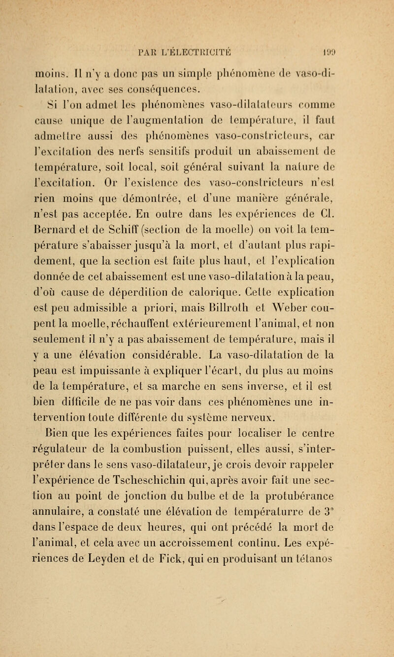 PAR L'ELECTllICrrE IDît moins. Il n'y a donc pas un simple pliùnomèiie do vaso-di- lalalioii, avec ses conséquences. Si l'on admet les phénomènes vaso-dilataleurs comme cause unique de l'augmentalion de température, il faut admeltre aussi des phénomènes vaso-constricteurs, car Texcilation des nerfs sensitifs produit un abaissement de température, soit local, soit général suivant la nature de l'excitation. Or l'existence des vaso-constricteurs n'est rien moins que démontrée, et d'une manière générale, n'est pas acceptée. En outre dans les expériences de Cl. Bernard et de Schifî (section de la moelle) on voit la tem- pérature s'abaisser jusqu'à la mort, et d'autant plus rapi- dement, que la section est faite plus haul, et l'explication donnée de cet abaissement est une vaso-dilatationà la peau, d'où cause de déperdition de calorique. Cette explication est peu admissible a priori, mais Billroth et Weber cou- pent la moelle,réchauffent extérieurement l'animal, et non seulement il n'y a pas abaissement de température, mais il y a une élévation considérable. La vaso-dilatation de la peau est impuissante à expliquer l'écart, du plus au moins de la température, et sa marche en sens inverse, et il est bien dilficile de ne pas voir dans ces phénomènes une in- tervention toute différente du système nerveux. Bien que les expériences faites pour localiser le centre régulateur de la combustion puissent, elles aussi, s'inter- préter dans le sens vaso-dilatateur, je crois devoir rappeler l'expérience de Tscheschichin qui, après avoir fait une sec- tion au point de jonction du bulbe et de la protubérance annulaire, a constaté une élévation de températurre de 3 dans l'espace de deux heures, qui ont précédé la mort de l'animal, et cela avec un accroissement continu. Les expé- riences de Leyden et de Fick, qui en produisant un tétanos