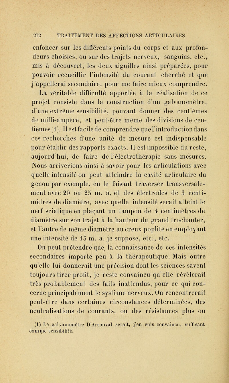 enfoncer sur les différents points du corps et aux profon- deurs clioisies, ou sur des trajets nerveux, sanguins, etc., mis à découvert, les deux aiguilles ainsi préparées, pour pouvoir recueillir l'intensité du courant cherché et que j'appellerai secondaire, pour me faire mieux comprendre. La véritable difficulté apportée à la réalisation de ce projet consiste dans la construction d'un galvanomètre, d'une extrême sensibilité, pouvant donner des centièmes de milli-ampère, et peut-être même des divisions de cen- tièmes(l). Ilestfacilede comprendrequel'introductiondans ces recherches d'une unité de mesure est indispensable pour établir des rapports exacts, Il est impossible du reste, aujourd'hui, de faire de l'électrothérapie sans mesures. Nous arriverions ainsi à savoir pour les articulations avec quelle intensité on peut atteindre la cavité articulaire du genou par exemple, en le faisant traverser transversale- ment avec 20 ou 25 m. a, et des électrodes de 3 centi- mètres de diamètre, avec quelle intensité serait atteint le nerf sciatique en plaçant un tampon de 4 centimètres de diamètre sur son trajet à la hauteur du grand trochanter, et l'autre de même diamètre au creux poplité en employant une intensité de 15 m. a. je suppose, etc., etc. On peut prétendre que_ la connaissance de ces intensités secondaires importe peu à la thérapeutique. Mais outre qu'elle lui donnerait une précision dont les sciences savent toujours tirer profit, je reste convaincu qu'elle révélerait très probablement des faits inattendus, pour ce qui con- cerne principalement le système nerveux. On rencontrerait peut-être dans certaines circonstances déterminées, des neutralisations de courants, ou des résistances plus ou (I) Le galvanomètre D'Arsonval serait, j'en suis convaincu, suffisant comme sensibilité.