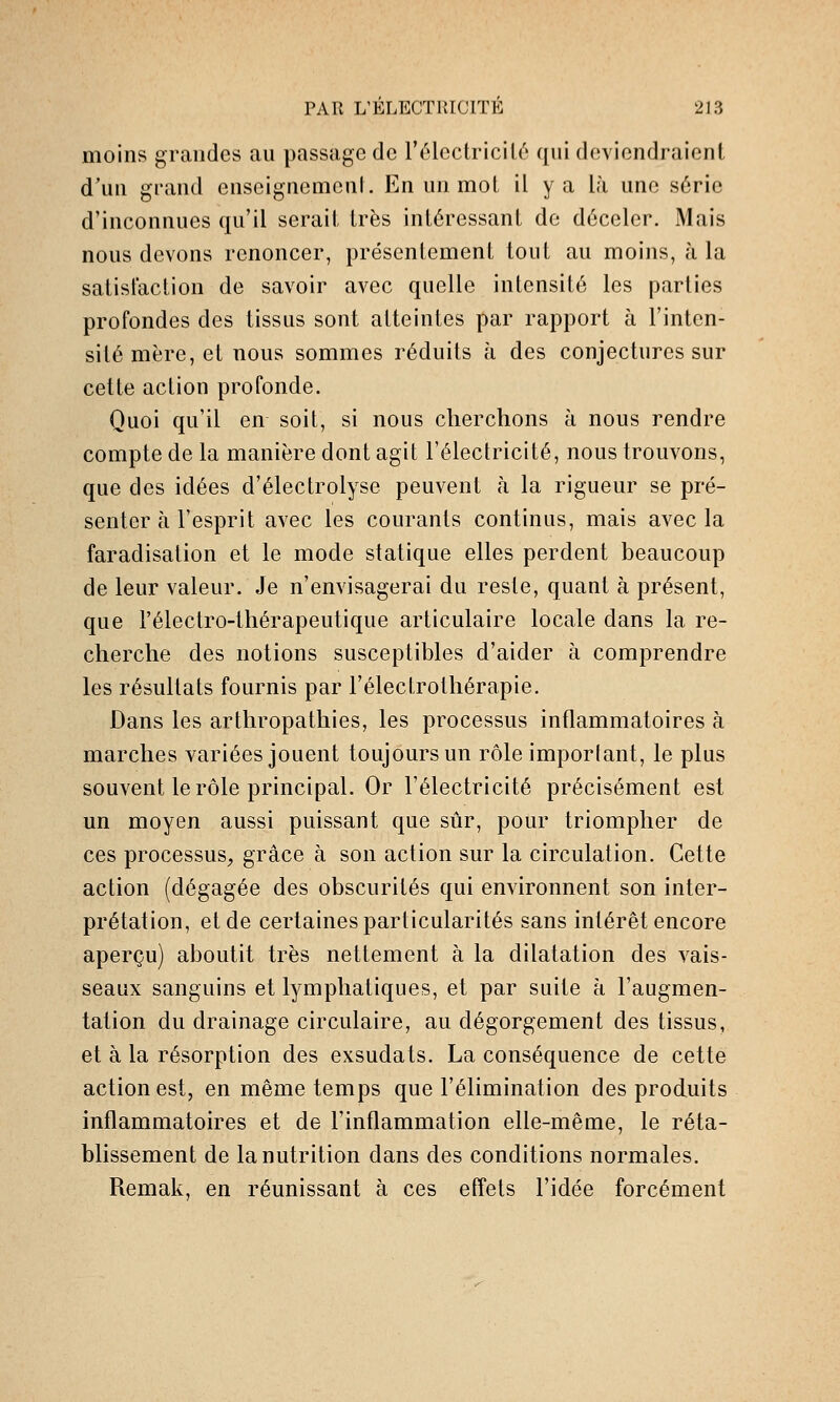 moins grandes an passage de l'électricilé qni deviendraient d'un grand enseignemenL En un mot il y a là une série d'inconnues qu'il serait très intéressant de déceler. Mais nous devons renoncer, présentement tout au moins, à la satisfaction de savoir avec quelle intensité les parties profondes des tissus sont atteintes par rapport à l'inten- sité mère, et nous sommes réduits à des conjectures sur cette action profonde. Quoi qu'il en soit, si nous cherchons à nous rendre compte de la manière dont agit l'électricité, nous trouvons, que des idées d'électrolyse peuvent à la rigueur se pré- senter à l'esprit avec les courants continus, mais avec la faradisation et le mode statique elles perdent beaucoup de leur valeur. Je n'envisagerai du reste, quant à présent, que l'électro-thérapeutique articulaire locale dans la re- cherche des notions susceptibles d'aider à comprendre les résultats fournis par l'électrothérapie. Dans les arthropathies, les processus inflammatoires à marches variées jouent toujours un rôle imporlant, le plus souvent le rôle principal. Or l'électricité précisément est un moyen aussi puissant que sûr, pour triompher de ces processus, grâce à son action sur la circulation. Cette action (dégagée des obscurités qui environnent son inter- prétation, et de certaines particularités sans intérêt encore aperçu) aboutit très nettement à la dilatation des vais- seaux sanguins et lymphatiques, et par suite à l'augmen- tation du drainage circulaire, au dégorgement des tissus, et à la résorption des exsudais. La conséquence de cette action est, en même temps que l'élimination des produits inflammatoires et de l'inflammation elle-même, le réta- blissement de la nutrition dans des conditions normales. Remak, en réunissant à ces effets l'idée forcément