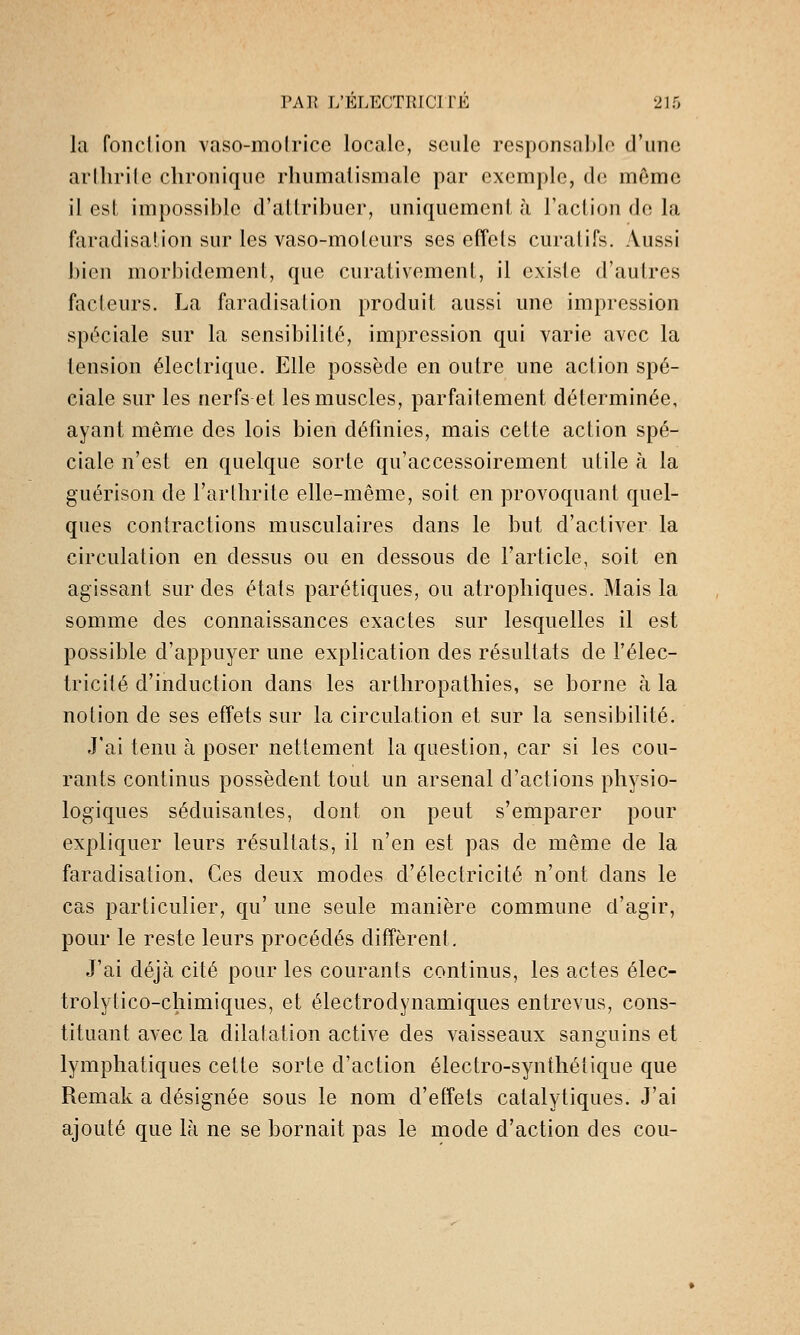 la fond ion vaso-molricc locale, seule responsable d'une aiihrile chronique rhumatismale par exemple, de même il est impossible d'allribuer, uniquemeni, à l'acUon de la faradisalion sur les vaso-moleurs ses effcls curalifs. Aussi bien morbidement, que curativemenl, il existe d'autres facteurs. La faradisalion produit aussi une impression spéciale sur la sensibilité, impression qui varie avec la tension électrique. Elle possède en outre une action spé- ciale sur les nerfs et les muscles, parfaitement déterminée, ayant même des lois bien définies, mais cette action spé- ciale n'est en quelque sorte qu'accessoirement utile h la guérison de l'arlhrite elle-même, soit en provoquant quel- ques contractions musculaires dans le but d'activer la circulation en dessus ou en dessous de l'article, soit en agissant sur des états parétiques, ou atrophiques. Mais la somme des connaissances exactes sur lesquelles il est possible d'appuyer une explication des résultats de l'élec- tricité d'induction dans les arthropathies, se borne à la notion de ses efifets sur la circulation et sur la sensibilité. Jai tenu à poser nettement la question, car si les cou- rants continus possèdent tout un arsenal d'actions physio- logiques séduisantes, dont on peut s'emparer pour expliquer leurs résultats, il n'en est pas de même de la faradisalion. Ces deux modes d'électricité n'ont dans le cas particulier, qu' une seule manière commune d'agir, pour le reste leurs procédés diffèrent. J'ai déjà cité pour les courants continus, les actes élec- trolytico-cliimiques, et électrodynamiques entrevus, cons- tituant avec la dilatation active des vaisseaux sanguins et lymphatiques cette sorte d'action électro-synthétique que Remak a désignée sous le nom d'effets catalytiques. J'ai ajouté que là ne se bornait pas le mode d'action des cou-
