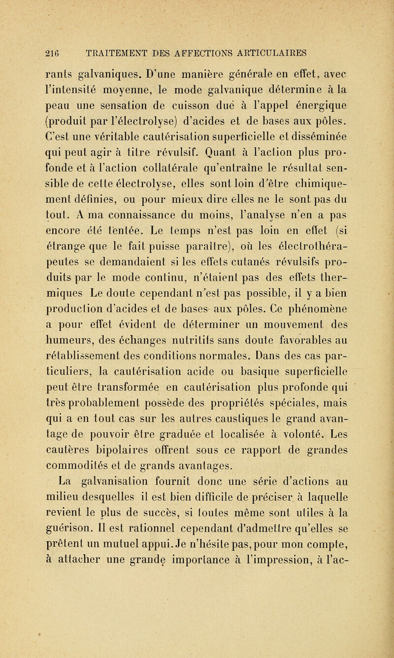 rants galvaniques. D'une manière générale en effet, avec l'intensité moyenne, le mode galvanique détermine à la peau une sensation de cuisson due à l'appel énergique (produit par l'électrolyse) d'acides et de bases aux pôles. C'est une véritable cautérisation superficielle et disséminée qui peut agir à titre révulsif. Quant à l'action plus pro- fonde et à l'action collatérale qu'entraîne le résultat sen- sible de cette électrolyse, elles sont loin d'être chimique- ment définies, ou pour mieux dire elles ne le sont pas du tout. A ma connaissance du moins, l'analyse n'en a pas encore été tentée. Le temps n'est pas loin en effet (si étrange que le fait puisse paraître), oh les électrothéra- peutes se demandaient si les effets cutanés révulsifs pro- duits par le mode continu, n'étaient pas des effets ther- miques Le doute cependant n'est pas possible, il y a bien production d'acides et de bases aux pôles. Ce phénomène a pour effet évident de déterminer un mouvement des humeurs, des échanges nutritifs sans doute favorables au rétablissement des conditions normales. Dans des cas par- ticuliers, la cautérisation acide ou basique superficielle peut être transformée en cautérisation plus profonde qui très probablement possède des propriétés spéciales, mais qui a en tout cas sur les autres caustiques le grand avan- tage de pouvoir être graduée et localisée à volonté. Les cautères bipolaires offrent sous ce rapport de grandes commodités et de grands avantages. La galvanisation fournit donc une série d'actions au milieu desquelles il est bien difficile de préciser à laquelle revient le plus de succès, si toutes même sont utiles à la guérison. Il est rationnel cependant d'admettre qu'elles se prêtent un mutuel appui. Je n'hésite pas, pour mon compte, à attacher une grande importance à l'impression, à l'ac-