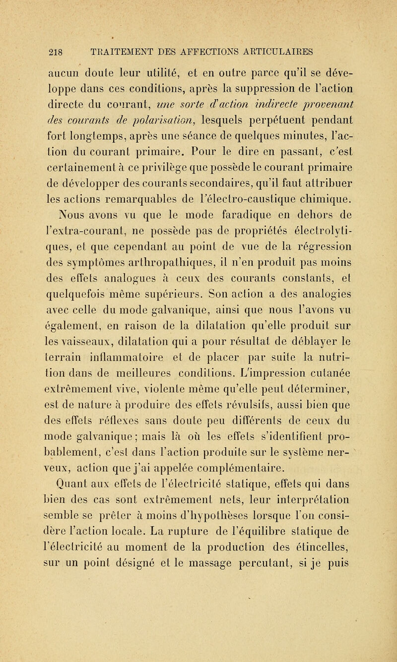 aucun doute leur utilité, et en outre parce qu'il se déve- loppe dans ces conditions, après la suppression de l'action directe du co'irant, une sorte d'action indirecte provenant des courants de polarisation^ lesquels perpétuent pendant fort longtemps, après une séance de quelques minutes, l'ac- tion du courant primaire. Pour le dire en passant, c'est certainement à ce privilège que possède le courant primaire de développer des courants secondaires, qu'il faut attribuer les actions remarquables de rélectro-caustique chimique. Nous avons vu que le mode faradique en dehors de l'extra-courant, ne possède pas de propriétés électrolyti- ques, et que cependant au point de vue de la régression des symptômes arthropathiques, il n'en produit pas moins des effets analogues à ceux des courants constants, et quelquefois même supérieurs. Son action a des analogies avec celle du mode galvanique, ainsi que nous l'avons vu également, en raison de la dilatation qu'elle produit sur les vaisseaux, dilatation qui a pour résultat de déblayer le terrain inflammatoire et de placer par suite la nutri- tion dans de meilleures conditions. L'impression cutanée extrêmement vive, violente même qu'elle peut déterminer, est de nature à produire des effets révulsifs, aussi bien que des effets réflexes sans doute peu différents de ceux du mode galvanique ; mais là où les effets s'identifient pro- bablement, c'esl dans l'action produite sur le système ner- veux, action que j'ai appelée complémentaire. Quant aux effets de l'électricité statique, effets qui dans bien des cas sont extrêmement nets, leur interprétation semble se prêter à moins d'hypothèses lorsque l'on consi- dère l'action locale. La rupture de l'équilibre statique de l'électricité au moment de la production des étincelles, sur un point désigné elle massage percutant, si je puis