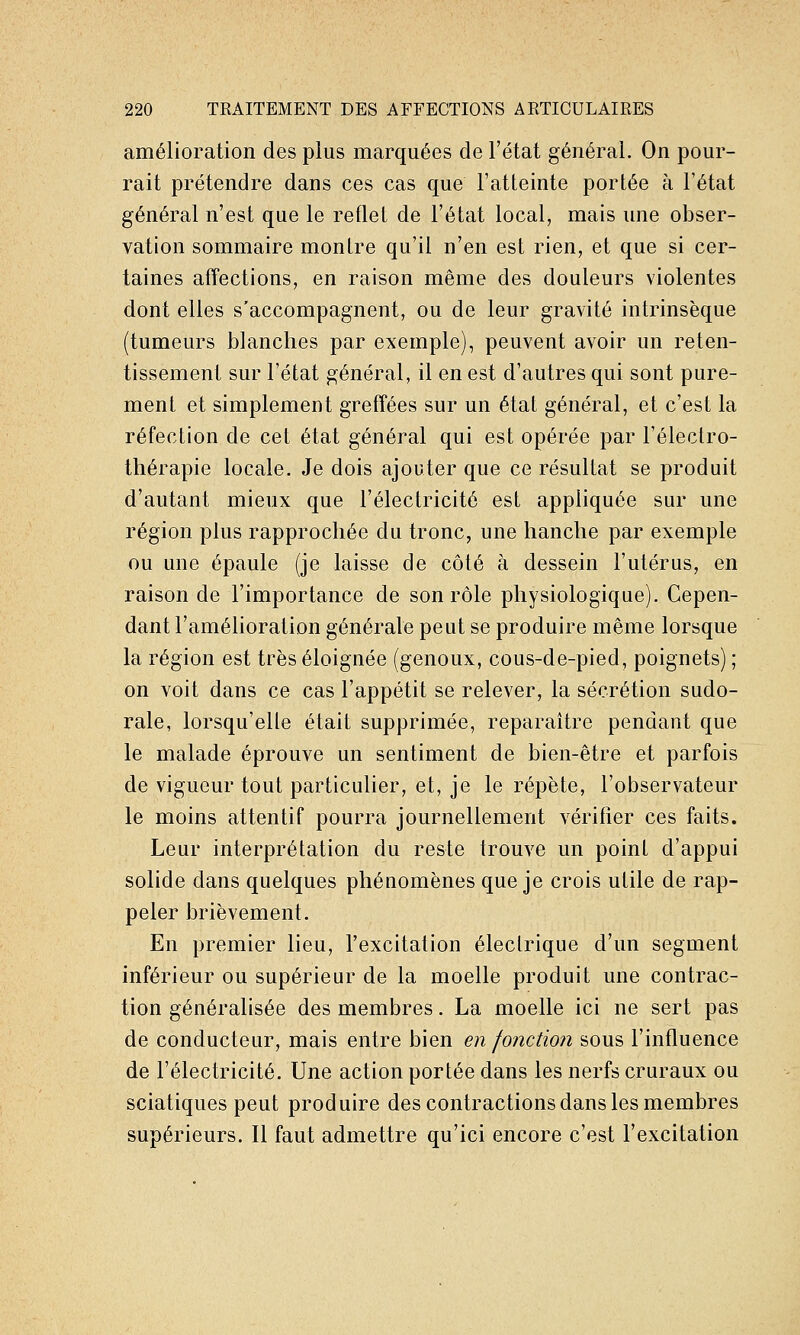amélioration des plus marquées de l'état général. On pour- rait prétendre dans ces cas que l'atteinte portée à l'état général n'est que le reflet de l'état local, mais une obser- vation sommaire montre qu'il n'en est rien, et que si cer- taines affections, en raison même des douleurs violentes dont elles s'accompagnent, ou de leur gravité intrinsèque (tumeurs blanches par exemple), peuvent avoir un reten- tissement sur l'état général, il en est d'autres qui sont pure- ment et simplement greff'ées sur un état général, et c'est la réfection de cet état général qui est opérée par l'électro- thérapie locale. Je dois ajouter que ce résultat se produit d'autant mieux que l'électricité est appliquée sur une région plus rapprochée du tronc, une hanche par exemple ou une épaule (je laisse de côté à dessein l'utérus, en raison de l'importance de son rôle physiologique). Cepen- dant l'amélioration générale peut se produire même lorsque la région est très éloignée (genoux, cous-de-pied, poignets) ; on voit dans ce cas l'appétit se relever, la sécrétion sudo- rale, lorsqu'elle était supprimée, reparaître pendant que le malade éprouve un sentiment de bien-être et parfois de vigueur tout particulier, et, je le répète, l'observateur le moins attentif pourra journellement vérifier ces faits. Leur interprétation du reste trouve un point d'appui solide dans quelques phénomènes que je crois utile de rap- peler brièvement. En premier lieu, l'excitation électrique d'un segment inférieur ou supérieur de la moelle produit une contrac- tion généralisée des membres. La moelle ici ne sert pas de conducteur, mais entre bien en fonction sous l'influence de l'électricité. Une action portée dans les nerfs cruraux ou sciatiques peut produire des contractions dans les membres supérieurs. Il faut admettre qu'ici encore c'est l'excitation
