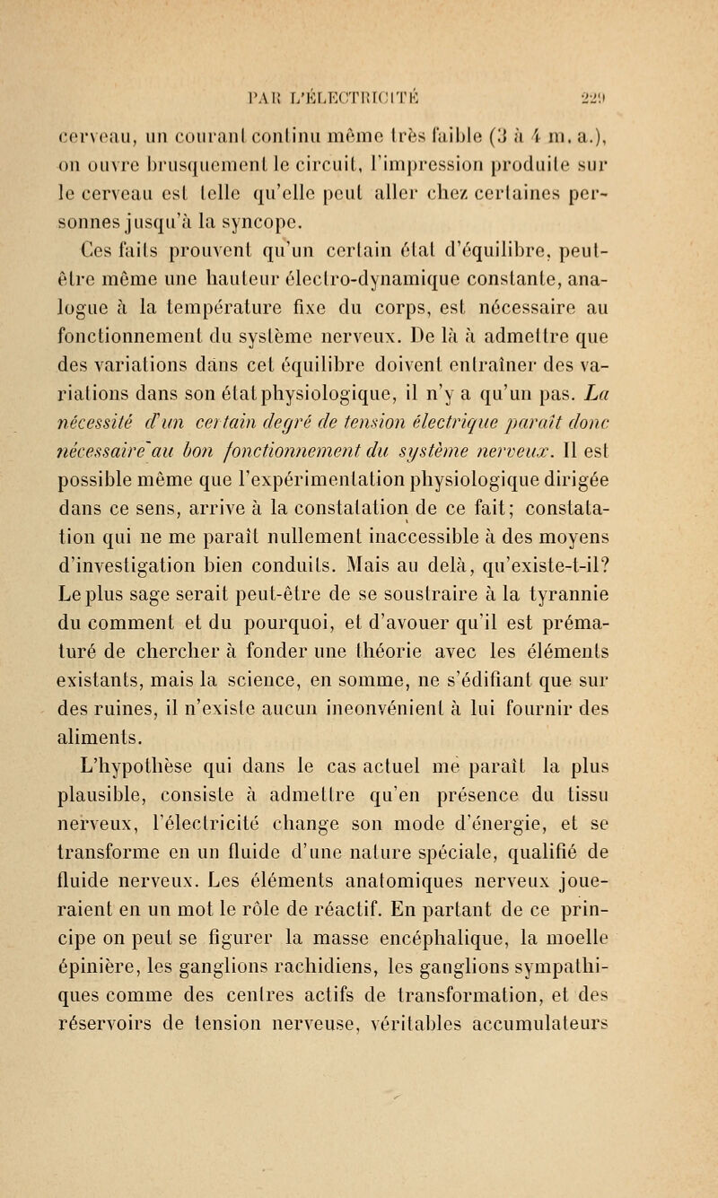 l'Ai! r/ELECrriUCITK 22!» cerveau, un couranl continu même 1res faible (3 à 4 m. a.), on ouvre brusquemenl le circuit, l'impression produite sur le cerveau est telle qu'elle peut aller chez certaines per- sonnes jusqu'à la syncope. Ces faits prouvent qu'un certain état d'équilibre, peut- être même une hauteur électro-dynamique constante, ana- logue à la température fixe du corps, est nécessaire au fonctionnement du système nerveux. De là à admettre que des variations dans cet équilibre doivent entraîner des va- riations dans son état physiologique, il n'y a qu'un pas. La nécessité cïun certain degré de tension électrique paraît donc ?iécessaire'au bon fonctionnement du système nerveux. Il est possible même que l'expérimentation physiologique dirigée dans ce sens, arrive à la constatation de ce fait; constata- tion qui ne me parait nullement inaccessible à des moyens d'investigation bien conduits. Mais au delà, qu'existe-t-il? Le plus sage serait peut-être de se soustraire à la tyrannie du comment et du pourquoi, et d'avouer qu'il est préma- turé de chercher à fonder une théorie avec les éléments existants, mais la science, en somme, ne s'édifiant que sur des ruines, il n'existe aucun inconvénient à lui fournir des aliments. L'hypothèse qui dans le cas actuel me paraît la plus plausible, consiste à admettre qu'en présence du tissu nerveux, l'électricité change son mode d'énergie, et se transforme en un fluide d'une nature spéciale, qualifié de fluide nerveux. Les éléments anatomiques nerveux joue- raient en un mot le rôle de réactif. En partant de ce prin- cipe on peut se figurer la masse encéphalique, la moelle épinière, les ganglions rachidiens, les ganglions sympathi- ques comme des centres actifs de transformation, et des réservoirs de tension nei'veuse, véritables accumulateurs