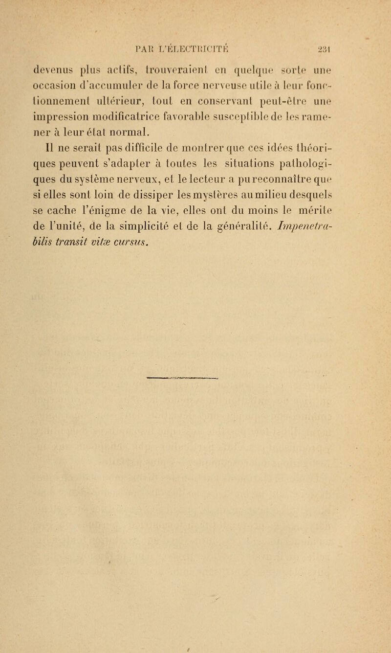 devenus plus aciifs, IroiivoraienI en quelque sorte une occasion d'accumuler de la force nerveuse utile à leur fone- lionnement ultérieur, lout en conservant peut-être une impression modificatrice favorable susceptible de les rame- ner à leur état normal. Il ne serait pas difficile de montrer que ces idées lliéori- ques peuvent s'adapter h toutes les situations pathologi- ques du système nerveux, et le lecteur a pu reconnaître qu(^ si elles sont loin de dissiper les mystères au milieu desquels se cache l'énigme de la vie, elles ont du moins le mérite de l'unité, de la simplicité et de la généralité. Impenefra- bilis transit vitœ cursus.