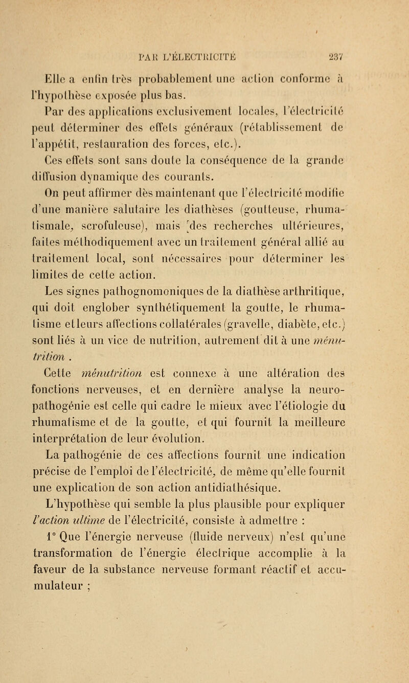 Elle a onlin Iros probablcmenl une action conforme à l'hypollièse exposée plus bas. Par des applications exclusivement locales, l'électricité peut déterminer des efîels généraux (rétablissement de l'appétit, restauration des forces, etc.). Ces effets sont sans doute la conséquence de la grande difTusion dynamique des courants. On peut affirmer dès maintenant que l'électricité modifie d'une manière salutaire les diathèses (goutteuse, rhuma- tismale;, scrofuleuse), mais [des recherches ultérieures, faites méthodiquement avec un traitement général allié au traitement local, sont nécessaires pour déterminer les limites de cette action. Les signes pathognomoniques de la diathèse arthritique, qui doit englober synthétiquement la goutte, le rhuma- tisme etleurs affections collatérales (gravelle, diabète, etc.) sont liés à un vice de nutrition, autrement dit à une menu- trition . Cette ménutritiori est connexe à une altération des fonctions nerveuses, et en dernière analyse la neuro- pathogénie est celle qui cadre le mieux avec l'étiologie du rhumatisme et de la goutte, et qui fournit la meilleure interprétation de leur évolution. La pathogénie de ces affections fournit une indication précise de l'emploi de l'électricité^ de même qu'elle fournit une explication de son action antidiathésique. L'hypothèse qui semble la plus plausible pour expliquer l'action ultime de l'électricité, consiste à admettre : 1° Que l'énergie nerveuse (fluide nerveux) n'est qu'une transformation de l'énergie électrique accomplie à la faveur de la substance nerveuse formant réactif et accu- mulateur ;