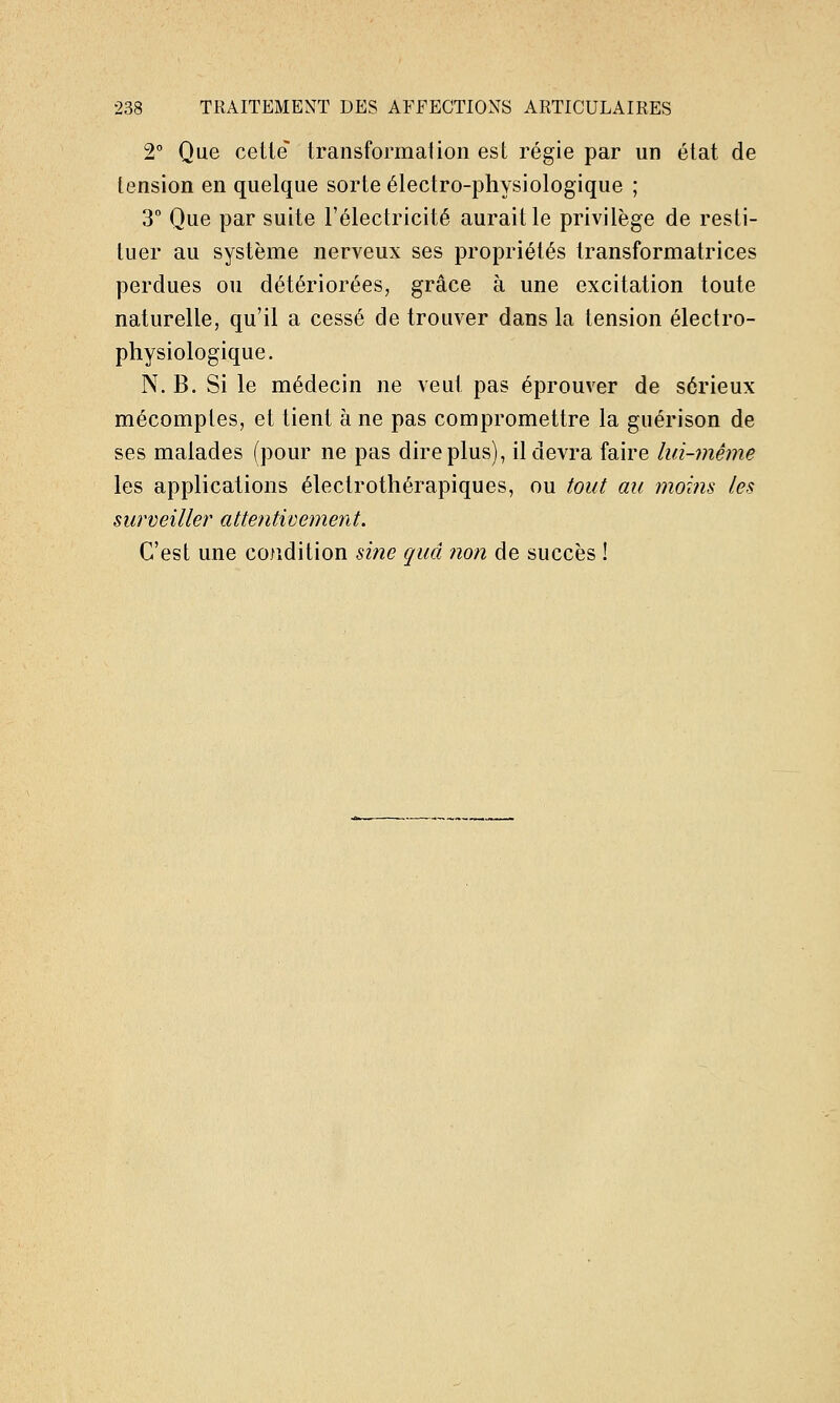 2° Que cette transformation est régie par un état de tension en quelque sorte électro-physiologique ; 3° Que par suite l'électricité aurait le privilège de resti- tuer au système nerveux ses propriétés transformatrices perdues ou détériorées, grâce à une excitation toute naturelle, qu'il a cessé de trouver dans la tension électro- physiologique. N. B. Si le médecin ne veut pas éprouver de sérieux mécomptes, et tient à ne pas compromettre la guérison de ses malades (pour ne pas dire plus), il devra faire lui-même les applications électrothérapiques, ou tout au moins les surveiller attentivement. C'est une condition sine quel non de succès !