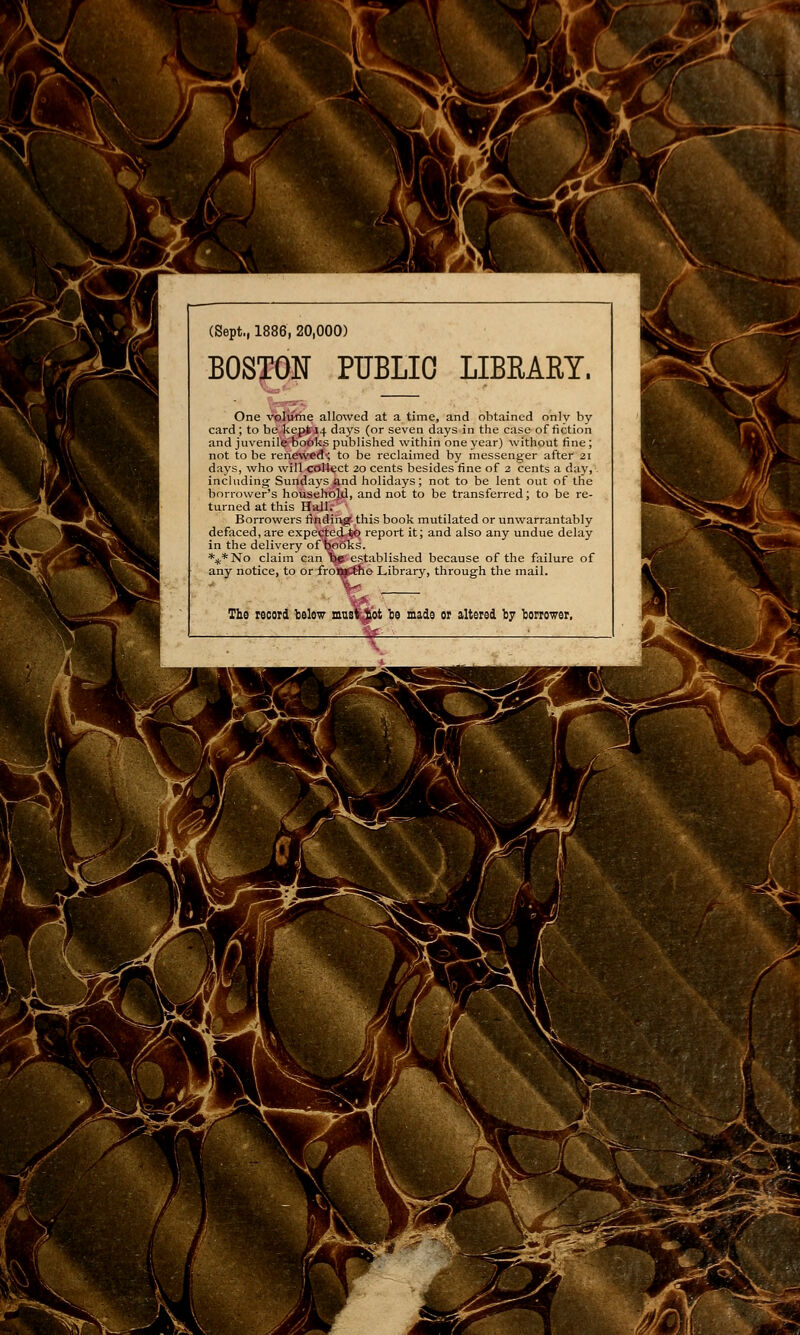 ■r-^ f. ansBË ~ik (Sept., 1886, 20,000) BOSTON PUBLIC LIBRARY. One volurhe allowed at a time, and obtained onlv by card ; to be..kep>M4 days (or seven days in the case of fiction and juvenirè-'bot>l<.s published within one year) without fine ; not to be renew«d<; to be reclaimed by messenger after 21 days, who will coUect 20 cents besides fine of 3 cents a day, including Sundaj's and holidays ; not to be lent out of the borrower's househol,d, and not to be transferred ; to be re- turned at this Hall. Borrowers iîndiixg' this book mutilated or unwarrantably defaced, are expeçted,^ report it; and also any undue delay in the delivery of fco6ks. *:f,*No claim can EjS established because of the failure of any notice, to or frolM^e Library, through the mail. The record lielow mus' ^ ,ot l}e made or altered by ïorrower, ï_ ■■