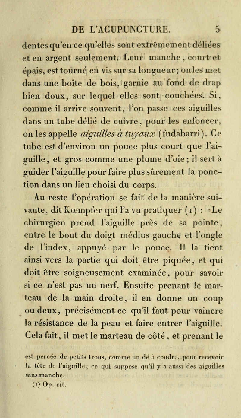 dentés qu'en ce qu'elles sont extrêmement déliées et en argent seulement. Leur manche, court et épais, est tourné en vis sur sa longueur; on les met dans une boîte de bois, garnie au fond de drap bien doux, sur lequel elles sont couchées. Si, comme il arrive souvent, l'on passe ces aiguilles dans un tube délié de cuivre, pour les enfoncer, on les appelle aiguilles à tuyaux (fudabarri). Ce tube est d'environ un pouce plus court que l'ai- guille, et gros comme une plume d'oie; il sert à guider l'aiguille pour faire plus sûrement la ponc- tion dans un lieu choisi du corps. Au reste l'opération se fait de la manière sui- vante, dit Kœmpfer qui l'a vu pratiquer (1) : «Le chirurgien prend l'aiguille près de sa pointe, entre le bout du doigt médius gauche et l'ongle de l'index, appuyé par le pouce. Il la tient ainsi vers la partie qui doit être piquée, et qui doit être soigneusement examinée, pour savoir si ce n'est pas un nerf. Ensuite prenant le mar- teau de la main droite, il en donne un coup ou deux, précisément ce qu'il faut pour vaincre la résistance de la peau et faire entrer l'aiguille. Cela fait, il met le marteau de côté , et prenant le est percée de petits trous, comme un de à coudre, pour recevoir la tête de l'aiguilla; ce qui suppose qu'il y a aussi des aiguilles sans manche. (t) Op. cit.