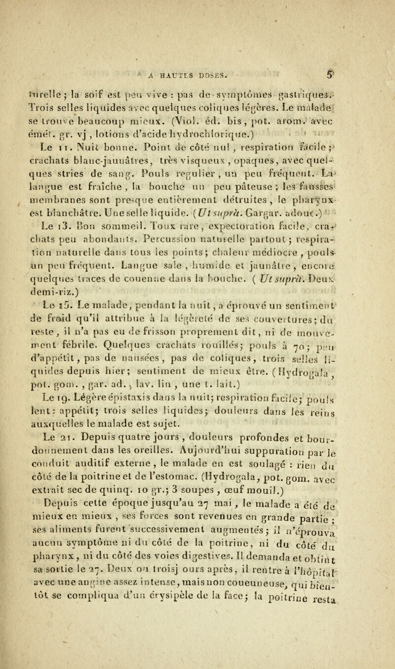 ru relie 5 la soif est peu vive : pas de symptômes gasti iques. Trois seiles liquides avec quelques coliques légères. Le malade se trouve beaucoup mieux. (Viol. éd. bis , pot. arom. avec éméî. gr. vj , lotions d'acide hydrochlorique.) Le 11. Nuit bonne. Point décote nu!, respiration facile; crachats blanc-jaunâtres, très visqueux , opaques, avec quel- ques stries de sang. Pouls régulier, un peu fréquent. La langue est fraîche , la bouche un peu pâteuse ; les fausses membranes sont presque entièrement détruites , !e pharynx est blanchâtre. Une selle liquide. {Ut supra. Gargar. adour.) Le i3. Bon sommeil. Toux rare, expectoration facile, cra- chats peu abondants. Percussion naturelle partout ; respira- tion naturelle dans tous les points; chaleur médiocre , pouls- un peu fréquent. Langue saie, humide et jaunâlte, encore quelques traces de couenne dans la bouche. ( Ut supra. Deox demi-riz.) Le s5. Le malade, pendant la nuit, a éprouvé un sentiment de fraid qu'il attribue à l'a légèreté de ses couvertures ; du reste, il n'a pas eu de frisson proprement dit, ni de mouve- ment fébrile. Quelques crachats rouilles; pouls à 70; peu d'appétit, pas de nausées, pas de coliques, trois selles li- quides depuis hier; sentiment de mieux être. ( Hvdro^ala pot. gom. , gar. ad. ,r lav. lin , une t. lait.) Le 19. Légèreépistaxis dans la huit; respiration facile; pouls lent: appétit; trois selles liquides; douleurs dans les reins auxquelles le malade est sujet. Le i\. Depuis quatre jours , douleurs profondes et bour- donnement dans les oreilles. Aujourd'hui suppuration par Je conduit auditif externe, le malade en est soulagé : rien du côté de la poitrine et de l'estomac. (Hydrogala, pot. gom. avec extrait sec de quinq. 10 gr.j 3 soupes ; œuf mouil.) Depuis cette époque jusqu'au 27 mai, le malade a été de mieux en mieux , ses forces sont revenues en grande partie • ses aliments furent successivement augmentés; il n'éprouva aucun symptôme ni du côlé de la poitrine, ni du côté du pharynx, ni du côté des voies digestives. Il demanda et obtint sa sortie le -27. Deux ou troisj ours après, il rentre à l'hôpital avec une angine assez intense, mais non coueuneuse, qui bien- tôt, se compliqua d'un érysipèle de la face; la poitrine resta