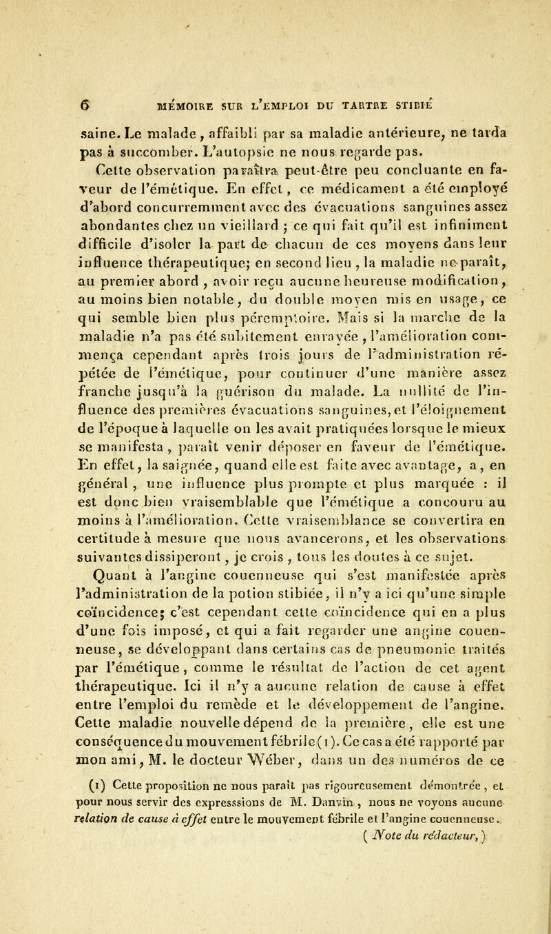 saine. Le malade, affaibli par sa maladie antérieure, ne tarda pas à succomber. L'autopsie ne nous regarde pas. Cette observation paraîtra peut-être peu concluante en fa- veur de l'émétique. En effet, ce médicament a été employé d'abord concurremment avec des évacuations sanguines assez abondantes chez un vieillard ; ce qui fait qu'il est infiniment difficile d'isoler la part de chacun de ces moyens dans leur influence thérapeutique; en second lieu , la maladie ne paraît, au premier abord , avoir reçu aucune heureuse modification, au moins bien notable, du double moyen mis en usage, ce qui semble bien plus péremploire. Mais si la marche de la maladie n'a pas été subitement enrayée , l'améiioration com- mença cependant après trois jours de l'administration ré- pétée de l'émétique, pour continuer d'une manière assez franche jusqu'à la guérison du malade. La nullité de l'in- fluence des premières évacuations sanguines, et l'éioignement de l'époque à laquelle on les avait pratiquées lorsque le mieux se manifesta, paraît venir déposer en faveur de l'émétique. En effet, la saignée, quand eileest faite avec avantage, a, en général , une influence plus prompte et plus marquée : il est donc bien vraisemblable que l'émétique a concouru au moins à l'amélioration. Cette vraisemblance se convertira en certitude à mesure que nous avancerons, et les observations suivantes dissiperont, je crois , tous les doutes à ce sujet. Quant à l'angine couenneuse qui s'est manifestée après l'administration de la potion stibiée, il n'y a ici qu'une simple coïncidence; c'est cependant cette coïncidence qui en a plus d'une fois imposé, et qui a fait regarder une angine couen- neuse, se développant dans certains cas de pneumonie traités par l'émétique, comme le résultat de l'action de cet agent thérapeutique. Ici il n'y a aucune relation de cause à effet entre l'emploi du remède et le développement de l'angine. Cette maladie nouvelle dépend de la première, elle est une conséquence du mouvement fébrile (i). Ce cas a été rapporté par mon ami, M. le docteur Wéber, dans un des numéros de ce (i) Cette proposition ne nous paraît pas rigoureusement de'monlre'e , et pour nous servir des expresssions de M. Danvin , nous ne voyons aucune relation de cause à effet entre le mouvement fébrile et l'angine couenneuse. ( Note du rédacteur, )