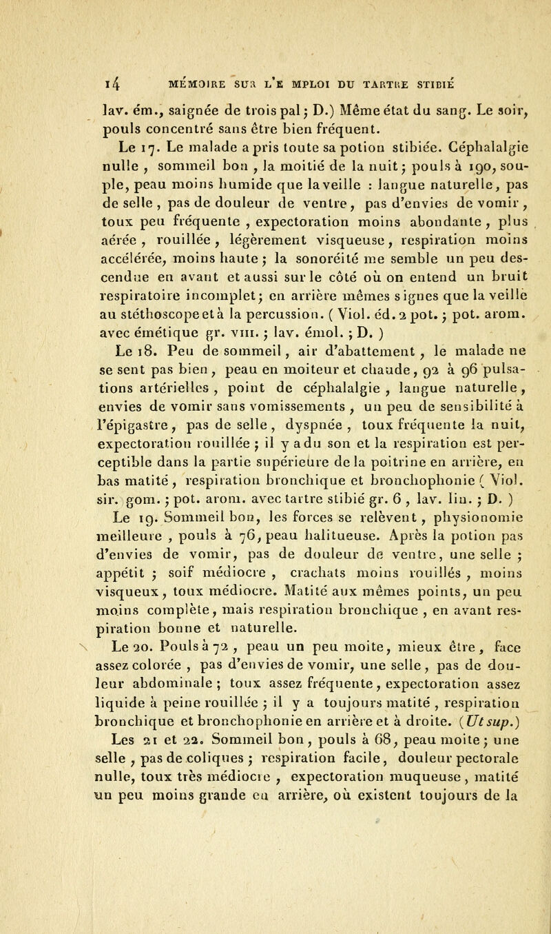 lav. ém., saignée de trois pal ; D.) Même état du sang. Le soir, pouls concentré sans être bien fréquent. Le 17. Le malade a pris toute sa potion stibiée. Céphalalgie nulle , sommeil bon , la moitié de la nuit ; pouls à 190, sou- ple, peau moins humide que la veille : langue naturelle, pas de selle , pas de douleur de ventre, pas d'envies de vomir , toux peu fréquente , expectoration moins abondante , plus aérée, rouillée, légèrement visqueuse, respiration moins accélérée, moins haute ; la sonoréité me semble un peu des- cendue en avant et aussi sur le côté où. on entend un bruit respiratoire incomplet; en arrière mêmes signes que la veille au stéthoscope et à la percussion. ( Viol. éd. 2 pot. ; pot. arom. avec émétique gr. vin. ; lav. émoi. ; D. ) Le 18. Peu de sommeil, air d'abattement, le malade ne se sent pas bien , peau en moiteur et chaude ,92 à 96 pulsa- tions artérielles , point de céphalalgie, langue naturelle, envies de vomir sans vomissements , un peu de sensibilité à l'épigastre, pas de selle, dyspnée, toux fréquente la nuit, expectoration rouillée j il y a du son et la respiration est per- ceptible dans la partie supérieure delà poitrine en arrière, en bas matité, respiration bronchique et bronchophonie ( Viol, sir. gom. ; pot. arom. avec tartre stibié gr. 6 , lav. lin. ; D. ) Le 19. Sommeil bon, les forces se relèvent, physionomie meilleure , pouls à 76, peau halitueuse. Après la potion pas d'envies de vomir, pas de douleur de ventre, une selle ; appétit ; soif médiocre , crachats moins rouilles , moins visqueux, toux médiocre. Matité aux mêmes points, un peu moins complète, mais respiration bronchique , en avant res- piration bonne et naturelle. Le 20. Pouls à 72, peau un peu moite, mieux être, face assez colorée , pas d'envies de vomir, une selle, pas de dou- leur abdominale; toux assez fréquente, expectoration assez liquide à peine rouillée ; il y a toujours matité , respiration bronchique et bronchophonie en arrière et à droite. (Utsup.) Les 21 et 22. Sommeil bon, pouls à 68 ; peau moite; une selle , pas de coliques ; respiration facile, douleur pectorale nulle, toux très médiocre , expectoration muqueuse > matité un peu moins grande eu arrière, où existent toujours de la