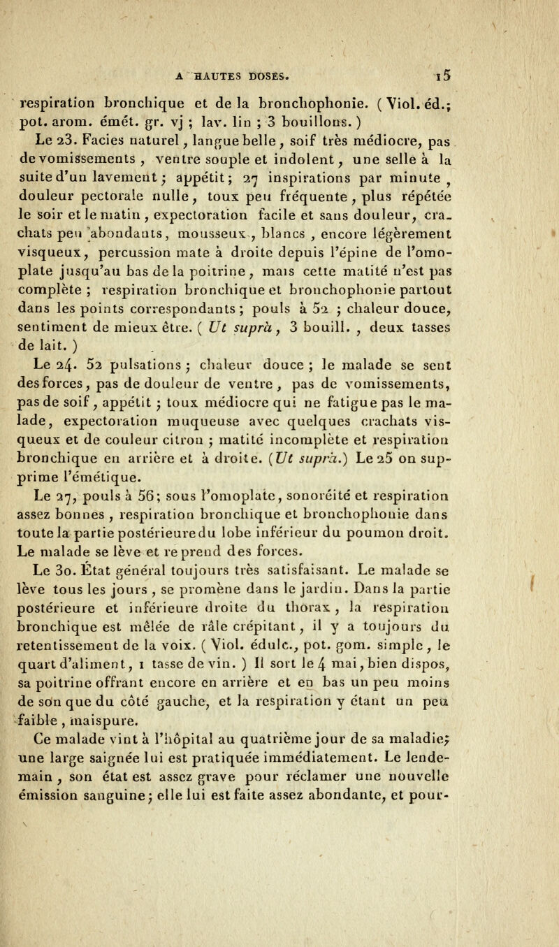 respiration bronchique et delà bronchophonie. (Viol, éd.; pot. arom. émet. gr. vj ; lav. lin ; 3 bouillons. ) Le 23. Faciès naturel, langue belle, soif très médiocre, pas de vomissements , ventre souple et indolent, une selle à la suite d'un lavement ; appétit; 27 inspirations par minute douleur pectorale nulle, toux peu fréquente , plus répétée le soir et le matin , expectoration facile et sans douleur, cra- chats peu 'abondants, mousseux , blancs , encore légèrement visqueux, percussion mate à droite depuis l'épine de l'omo- plate jusqu'au bas de la poitrine, mais cette matité n'est pas complète; respiration bronchique et bronchophonie partout dans les points correspondants; pouls à 52 ; chaleur douce, sentiment de mieux être. ( Ut supra, 3 bouill. , deux tasses de lait. ) Le 24. 52 pulsations '7 chaleur douce ; le malade se sent desforces, pas de douleur de ventre, pas de vomissements, pas de soif, appétit ; toux médiocre qui ne fatigue pas le ma- lade, expectoration muqueuse avec quelques crachats vis- queux et de couleur citron ; matité incomplète et respiration bronchique en arrière et à droite. (Ut supra.) Le 25 on sup- prime l'émétique. Le 27, pouls à 56; sous l'omoplate, sonoréité et respiration assez bonnes , respiration bronchique et bronchophonie dans toute la partie postérieure du lobe inférieur du poumon droit. Le malade se lève et reprend des forces. Le 3o. Etat général toujours très satisfaisant. Le malade se lève tous les jours , se promène dans le jardin. Dans la partie postérieure et inférieure droite du thorax, la respiration bronchique est mêlée de râle crépitant, il y a toujours du retentissement de la voix. ( Viol, édulc, pot. gom. simple, le quart d'aliment, 1 tasse de vin. ) Il sort le 4 mai > bien dispos, sa poitrine offrant encore en arrière et en bas un peu moins de son que du côté gauche, et la respiration y étant un peu faible , maispure. Ce malade vint à l'hôpital au quatrième jour de sa maladie; une large saignée lui est pratiquée immédiatement. Le lende- main , son état est assez grave pour réclamer une nouvelle émission sanguine; elle lui est faite assez abondante, et poui'-