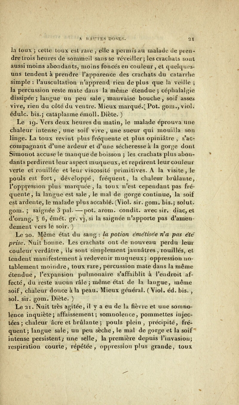 la toux ; cette toux est rare , elle a permis au malade de pren- dre trois heures de sommeil sans se réveiller; les crachats sont aussi moins abondants, moins foncés en couleur, et quelques- uns tendent à prendre l'apparence des crachats du catarrhe simple : l'auscultation n'apprend rien déplus que la veille ; la percussion reste mate dans la même étendue; céphalalgie dissipée; langue un peu saie, mauvaise bouche, soif assez vive, rien du côté du ventre. Mieux marqué.( Pot. gom., viol, édulc. bis.; cataplasme émoll. Diète. ) Le 19. Vers deux heures du matin, le malade éprouva une chaleur intense, une soif vive, une sueur qui mouilla son linge. La toux revint plus fréquente et plus opiniâtre , s'ac- compagnant d'une ardeur et d'une sécheresse à la gorge dont Simonot accuse le manque de boisson ; les crachats plus abon- dants perdirent leur aspect muqueux, et reprirent leur couleur verte et rouillée et leur viscosité primitives. A la visite, le pouls est fort, développé, fréquent, la chaleur brûlante, l'oppression plus marquée, la toux n'est cependant pas fré- quente, la langue est sale, le mal de gorge continue, la soif est ardente, le malade plus accablé. (Viol. sir. gom. bis.; solut. gom. ; saignée 3 pal. —pot. arom. condit. avec sir. diac, et d'orang. % C, émet. gr. vj, si la saignée n'apporte pas d'amen- dement vers le soir. ) Le 20. Même état du sang : la potion émétisée n'a pas été prise. Nuit bonne. Les crachats ont de nouveau perdu leur couleur verdâtre , ils sont simplement jaunâtres , rouilles, et tendent manifestement à redevenir muqueux; oppression no- tablement moindre, toux rare, percussion mate dans la même étendue, l'expansion pulmonaire s'affaiblit à l'endroit af- fecté, du reste aucun râle; même état de la langue, même soif, chaleur douce à la peau. Mieux général. (Viol. éd. bis. , sol. sir. gom. Diète. ) Le 21. Nuit très agitée, il y a eu de la fièvre et une somno- lence inquiète; affaissement; somnolence, pommettes injec- tées ; chaleur acre et brûlante; pouls plein, précipité, fré- quent; langue sale, un peu sèche, le mal de gorge et la soif intense persistent; une selle, la première depuis l'invasion; respiration courte, répétée, oppression plus grande, toux