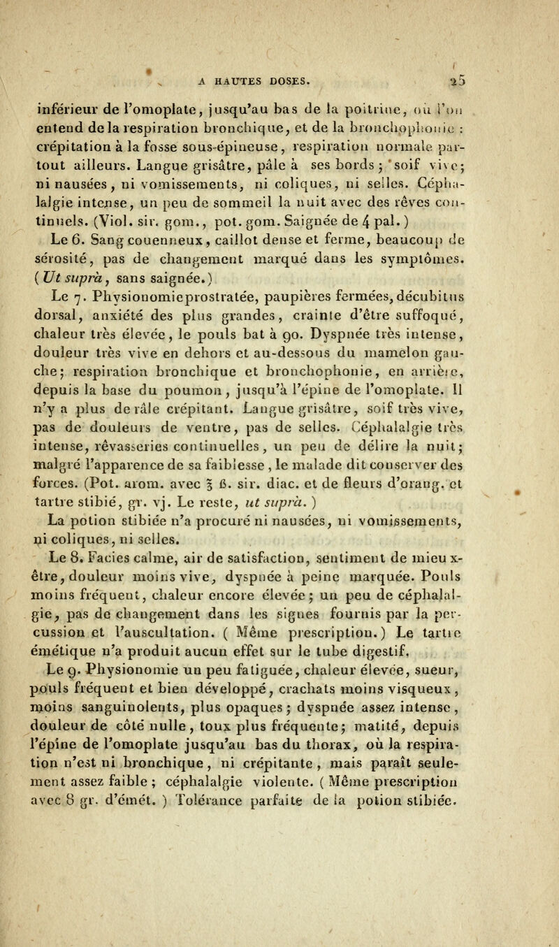 inférieur de l'omoplate, jusqu'au bas de la poitrine, ou l'on entend delà respiration bronchique, et de la bronchophouic : crépitation à la fosse sous-épineuse, respiration normale pat- tout ailleurs. Langue grisâtre, pâle à ses bords ; soif vive; ni nausées, ni vomissements, ni coliques, ni selles. Cépha- lalgie intense, un peu de sommeil la nuit avec des rêves con- tinuels. (Viol. sir. gom., pot. gom. Saignée de 4 pal. ) Le 6. Sangcouenneux, caillot dense et ferme, beaucoup de sérosité, pas de changement marqué dans les symptômes. (Ut supra, sans saignée.) Le 7. Physionomieprostratée, paupières fermées, décubitus dorsal, anxiété des plus grandes, crainte d'être suffoqué, chaleur très élevée, le pouls bat à go. Dyspnée très intense, douleur très vive en dehors et au-dessous du mamelon gau- che; respiration bronchique et bronchophouie, en arrièie, depuis la base du poumon, jusqu'à l'épine de l'omoplate. 11 n'y a plus de râle crépitant. Langue grisâtre, soif très vive, pas de douleurs de ventre, pas de selles. Céphalalgie très intense, rêvasseries continuelles, un peu de délire la nuit; malgré l'apparence de sa faiblesse , le malade dit conserver des forces. (Pot. arom. avec 3 fi. sir. diac. et de fleurs d'orang. et tartre stibié, gr. vj. Le reste, ut supra. ) La potion stibiée n'a procuré ni nausées, ni vomissements, ni coliques, ni selles. Le 8. Faciès calme, air de satisfaction, sentiment de mieu x- être, douleur moins vive, dyspnée à peine marquée. Pouls moins fréquent, chaleur encore élevée; un peu de céphalal- gie, pas de changement dans les signes fournis par la per- cussion et l'auscultation. ( Même prescription.) Le tartie émétique n'a produit aucun effet sur le tube digestif. Le 9. Physionomie un peu fatiguée, chaleur élevée, sueur, pouls fréquent et bien développé, crachats moins visqueux, moins sanguinolents, plus opaques; dyspnée assez intense, douleur de côté nulle, toux plus fréquente; matité, depuis l'épine de l'omoplate jusqu'au bas du thorax, où la respira- tion n'est ni bronchique, ni crépitante, mais paraît seule- ment assez faible ; céphalalgie violente. ( Même prescription avec 8 gr. d'éinét. ) Tolérance parfaite de la potion stibiée.